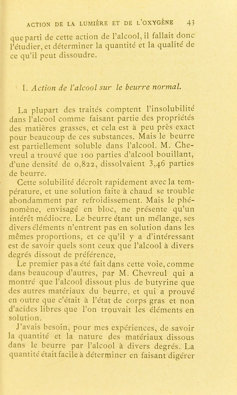 que parti de cette action de l’alcool, il fallait donc l’étudier, et de'terminer la quantité et la qualité de ce qu’il peut dissoudre. I. Actio7i de l’alcool sii>' le beiin^e normal. La plupart des traités comptent l’insolubilité dans l’alcool comnie faisant partie des propriétés des matières grasses, et cela est à peu près exact pour beaucoup de ces substances. Mais le beurre est partiellement soluble dans l’alcool. M. Che- vreul a trouvé que loo parties d’alcool bouillant, d’une densité de 0,822, dissolvaient 3,46 parties de beurre. Cette solubilité décroît rapidement avec la tem- pérature, et une solution faite à chaud se trouble abondamment par refroidissement. Mais le phé- nomène, envisagé en bloc, ne présente qu’un intérêt médiocre. Le beurre étant un mélange, ses divers éléments n’entrent pas en solution dans les mêmes proportions, et ce qu’il y a d’intéressant est de savoir quels sont ceux que l’alcool à divers degrés dissout de préférence. Le premier pas a été fait dans cette voie, comme dans beaucoup d’autres, par M. Chevreul qui a montré que l’alcool dissout plus de butyrine que des autres matériaux du beurre, et qui a prouvé en outre que c’était à l’état de corps gras et non d’acides libres que l’on trouvait les éléments en solution. J’avais besoin, pour mes expériences, de savoir la quantité et la nature des matériaux dissous dans le beurre par l’alcool à divers degrés. La quantité était facile à déterminer en faisant digérer