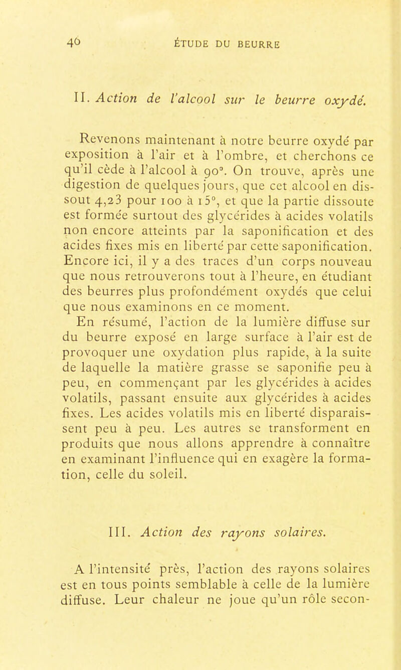 II. Action de l’alcool sur le beurre oxydé. Revenons maintenant à notre beurre oxydé par exposition à l’air et à l’ombre, et cherchons ce qu’il cède à l’alcool à go“. On trouve, après une digestion de quelques jours, que cet alcool en dis- sout 4,23 pour 100 à i5“, et que la partie dissoute est formée surtout des glycérides à acides volatils non encore atteints par la saponification et des acides fixes mis en liberté par cette saponification. Encore ici, il y a des traces d’un corps nouveau que nous retrouverons tout à l’heure, en étudiant des beurres plus profondément oxydés que celui que nous examinons en ce moment. En résumé, l’action de la lumière diffuse sur du beurre exposé en large surface à l’air est de provoquer une oxydation plus rapide, à la suite de laquelle la matière grasse se saponifie peu à peu, en commençant par les glycérides à acides volatils, passant ensuite aux glycérides à acides fixes. Les acides volatils mis en liberté disparais- sent peu à peu. Les autres se transforment en produits que nous allons apprendre à connaître en examinant l’influence qui en exagère la forma- tion, celle du soleil. III. Action des rayons solaires. A l’intensité près, l’action des rayons solaires est en tous points semblable à celle de la lumière diffuse. Leur chaleur ne joue qu’un rôle secon-