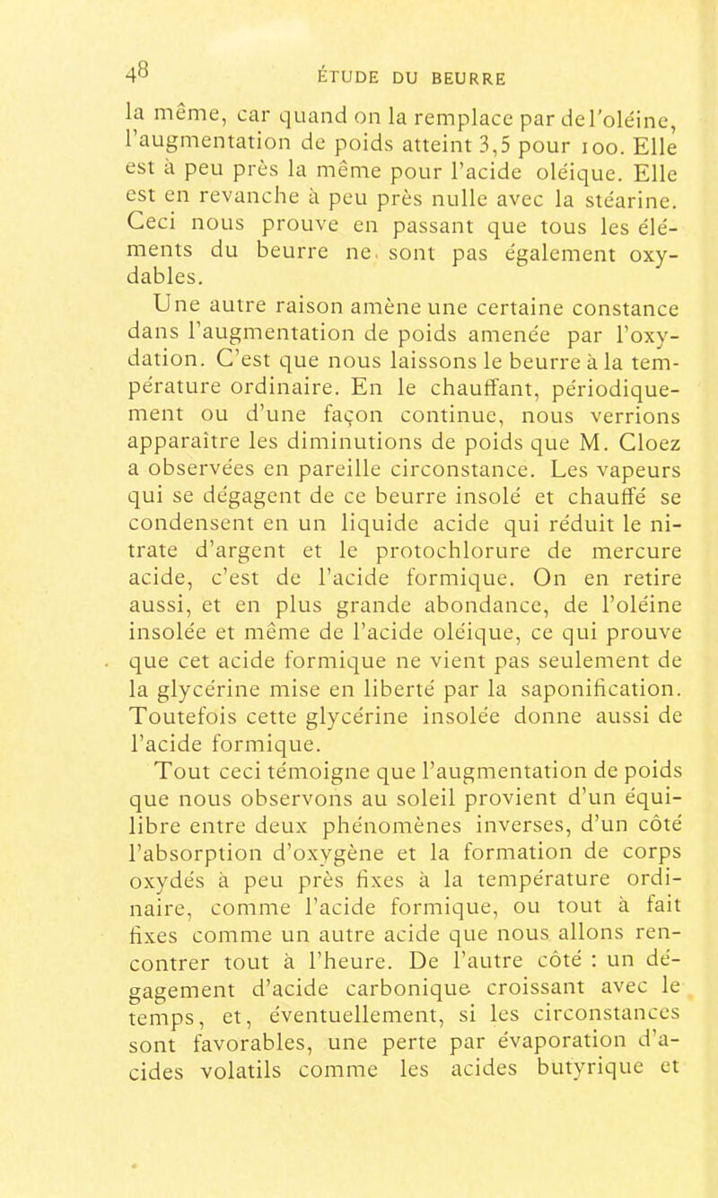 la même, car quand on la remplace par del'ole'ine, l’augmentation de poids atteint 3,5 pour loo. Elle est à peu près la même pour l’acide oléique. Elle est en revanche à peu près nulle avec la stéarine. Ceci nous prouve en passant que tous les élé- ments du beurre ne. sont pas également oxy- dables. Une autre raison amène une certaine constance dans l’augmentation de poids amenée par l’oxy- dation. C’est que nous laissons le beurre à la tem- pérature ordinaire. En le chauffant, périodique- ment ou d’une façon continue, nous verrions apparaître les diminutions de poids que M. Cloez a observées en pareille circonstance. Les vapeurs qui se dégagent de ce beurre insolé et chauffé se condensent en un liquide acide qui réduit le ni- trate d’argent et le protochlorure de mercure acide, c’est de l’acide formique. On en retire aussi, et en plus grande abondance, de l’oléine insolée et même de l’acide oléique, ce qui prouve que cet acide formique ne vient pas seulement de la glycérine mise en liberté par la saponihcation. Toutefois cette glycérine insolée donne aussi de l’acide formique. Tout ceci témoigne que l’augmentation de poids que nous observons au soleil provient d’un équi- libre entre deux phénomènes inverses, d’un côté l’absorption d’oxygène et la formation de corps oxydés à peu près fixes à la température ordi- naire, comme l’acide formique, ou tout à fait fixes comme un autre acide que nous allons ren- contrer tout à l’heure. De l’autre côté ; un dé- gagement d’acide carbonique croissant avec le temps, et, éventuellement, si les circonstances sont favorables, une perte par évaporation d’a- cides volatils comme les acides butyrique et