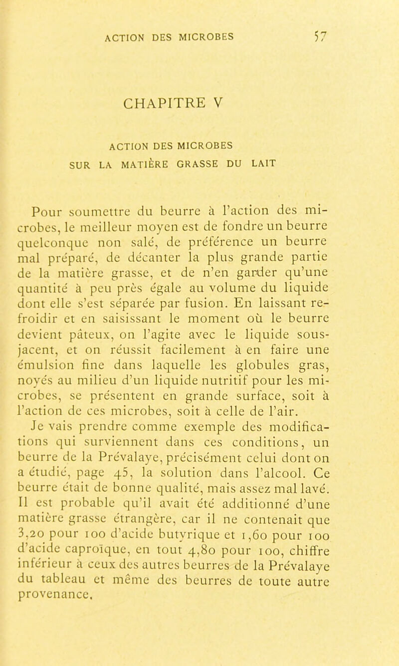 CHAPITRE V ACTION DES MICROBES SUR LA MATIÈRE GRASSE DU LAIT Pour soumettre du beurre à l’action des mi- crobes, le meilleur moyen est de fondre un beurre quelconque non salé, de préférence un beurre mal préparé, de décanter la plus grande partie de la matière grasse, et de n’en garder qu’une quantité à peu près égale au volume du liquide dont elle s’est séparée par fusion. En laissant re- froidir et en saisissant le moment où le beurre devient pâteux, on l’agite avec le liquide sous- jacent, et on réussit facilement à en faire une émulsion fine dans laquelle les globules gras, noyés au milieu d’un liquide nutritif pour les mi- crobes, se présentent en grande surface, soit à l’action de ces microbes, soit à celle de l’air. Je vais prendre comme exemple des modifica- tions qui surviennent dans ces conditions, un beurre de la Prévalaye, précisément celui dont on a étudié, page qS, la solution dans l’alcool. Ce beurre était de bonne qualité, mais assez mal lavé. Il est probable qu’il avait été additionné d’une matière grasse étrangère, car il ne contenait que 3,20 pour loo d’acide butyrique et i,6o pour loo d’acide caproïque, en tout 4,80 pour 100, chiffre inférieur à ceux des autres beurres de la Prévalaye du tableau et même des beurres de toute autre provenance.