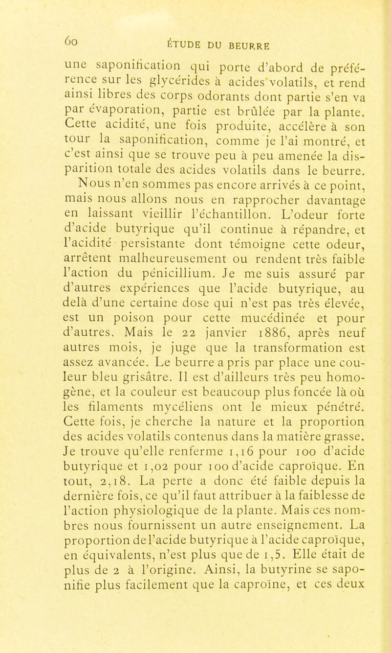 une saponification qui porte d’abord de pre'fc- rence sur les glycérides à acides'volatils, et rend ainsi libres des corps odorants dont partie s’en va par e'vaporation, partie est brûle'e par la plante. Cette acidité, une fois produite, accélère à son tour la saponification, comme je l’ai montré, et c’est ainsi que se trouve peu à peu amenée la dis- parition totale des acides volatils dans le beurre. Nous n’en sommes pas encore arrivés à ce point, mais nous allons nous en rapprocher davantage en laissant vieillir l’échantillon. L’odeur forte d’acide butyrique qu’il continue à répandre, et l’acidité persistante dont témoigne cette odeur, arrêtent malheureusement ou rendent très faible l’action du pénicillium. Je me suis assuré par d’autres expériences que l’acide butyrique, au delà d’une certaine dose qui n’est pas très élevée, est un poison pour cette mucédinée et pour d’autres. Mais le 22 janvier 1886, après neuf autres mois, je juge que la transformation est assez avancée. Le beurre a pris par place une cou- leur bleu grisâtre. Il est d’ailleurs très peu homo- gène, et la couleur est beaucoup plus foncée là où les filaments mycéliens ont le mieux pénétré. Cette fois, je cherche la nature et la proportion des acides volatils contenus dans la matière grasse. Je trouve qu’elle renferme 1,16 pour 100 d’acide butyrique et 1,02 pour 100 d’acide caproïque. En tout, 2,18. La perte a donc été faible depuis la dernière fois, ce qu’il faut attribuer à la faiblesse de l’action physiologique de la plante. Mais ces nom- bres nous fournissent un autre enseignement. La proportion del’acide butyrique à l’acide caproïque, en équivalents, n’est plus que de i,5. Elle était de plus de 2 à l’origine. Ainsi, la butyrine se sapo- nifie plus facilement que la caproïne, et ces deux