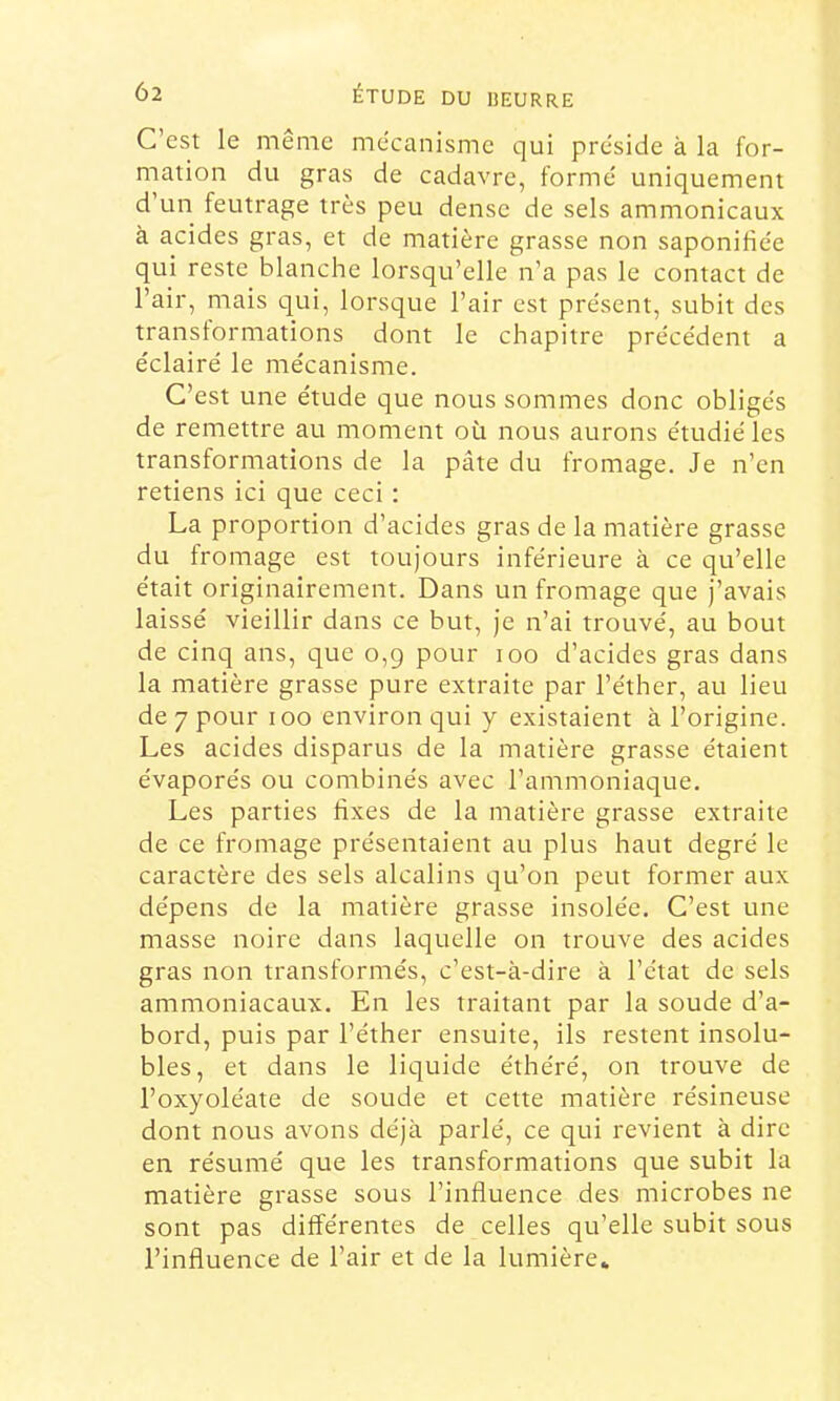 C’est le meme mécanisme qui présidé à la for- mation du gras de cadavre, formé uniquement d’un feutrage très peu dense de sels ammonicaux à acides gras, et de matière grasse non saponifiée qui reste blanche lorsqu’elle n’a pas le contact de l’air, mais qui, lorsque l’air est présent, subit des transformations dont le chapitre précédent a éclairé le mécanisme. C’est une étude que nous sommes donc obligés de remettre au moment où nous aurons étudié les transformations de la pâte du fromage. Je n’en retiens ici que ceci : La proportion d’acides gras de la matière grasse du fromage est toujours inférieure à ce qu’elle était originairement. Dans un fromage que j’avais laissé vieillir dans ce but, je n’ai trouvé, au bout de cinq ans, que 0,9 pour 100 d’acides gras dans la matière grasse pure extraite par l’éther, au lieu de 7 pour 100 environ qui y existaient à l’origine. Les acides disparus de la matière grasse étaient évaporés ou combinés avec l’ammoniaque. Les parties fixes de la matière grasse extraite de ce fromage présentaient au plus haut degré le caractère des sels alcalins qu’on peut former aux dépens de la matière grasse insolée. C’est une masse noire dans laquelle on trouve des acides gras non transformés, c’est-à-dire à l’état de sels ammoniacaux. En les traitant par la soude d’a- bord, puis par l’éther ensuite, ils restent insolu- bles, et dans le liquide éthéré, on trouve de l’oxyoléate de soude et cette matière résineuse dont nous avons déjà parlé, ce qui revient à dire en résumé que les transformations que subit la matière grasse sous l’influence des microbes ne sont pas différentes de celles qu’elle subit sous l’influence de l’air et de la lumière»