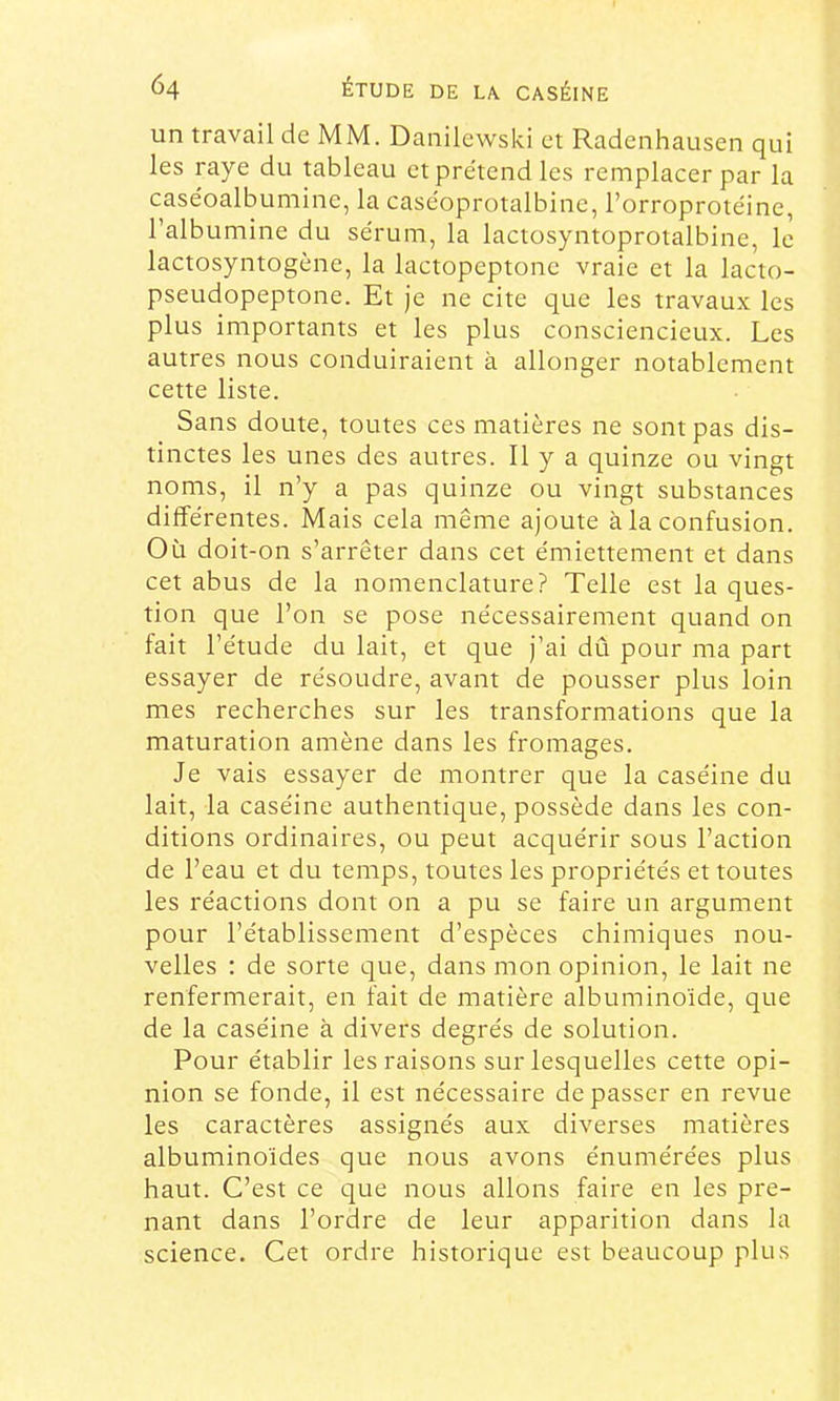 un travail de MM. Danilewski et Radenhausen qui les raye du tableau et prétend les remplacer par la caséoalbumine, la caséoprotalbine, l’orroprotéine, l’albumine du sérum, la lactosyntoprotalbine, le lactosyntogène, la lactopeptone vraie et la lacto- pseudopeptone. Et je ne cite que les travaux les plus importants et les plus consciencieux. Les autres nous conduiraient à allonger notablement cette liste. Sans doute, toutes ces matières ne sont pas dis- tinctes les unes des autres. Il y a quinze ou vingt noms, il n’y a pas quinze ou vingt substances différentes. Mais cela même ajoute à la confusion. Où doit-on s’arrêter dans cet émiettement et dans cet abus de la nomenclature? Telle est la ques- tion que l’on se pose nécessairement quand on tait l’étude du lait, et que j’ai dû pour ma part essayer de résoudre, avant de pousser plus loin mes recherches sur les transformations que la maturation amène dans les fromages. Je vais essayer de montrer que la caséine du lait, la caséine authentique, possède dans les con- ditions ordinaires, ou peut acquérir sous l’action de l’eau et du temps, toutes les propriétés et toutes les réactions dont on a pu se faire un argument pour l’établissement d’espèces chimiques nou- velles : de sorte que, dans mon opinion, le lait ne renfermerait, en fait de matière albuminoïde, que de la caséine à divers degrés de solution. Pour établir les raisons sur lesquelles cette opi- nion se fonde, il est nécessaire dépasser en revue les caractères assignés aux diverses matières albuminoïdes que nous avons énumérées plus haut. C’est ce que nous allons faire en les pre- nant dans l’ordre de leur apparition dans la science. Cet ordre historique est beaucoup plus