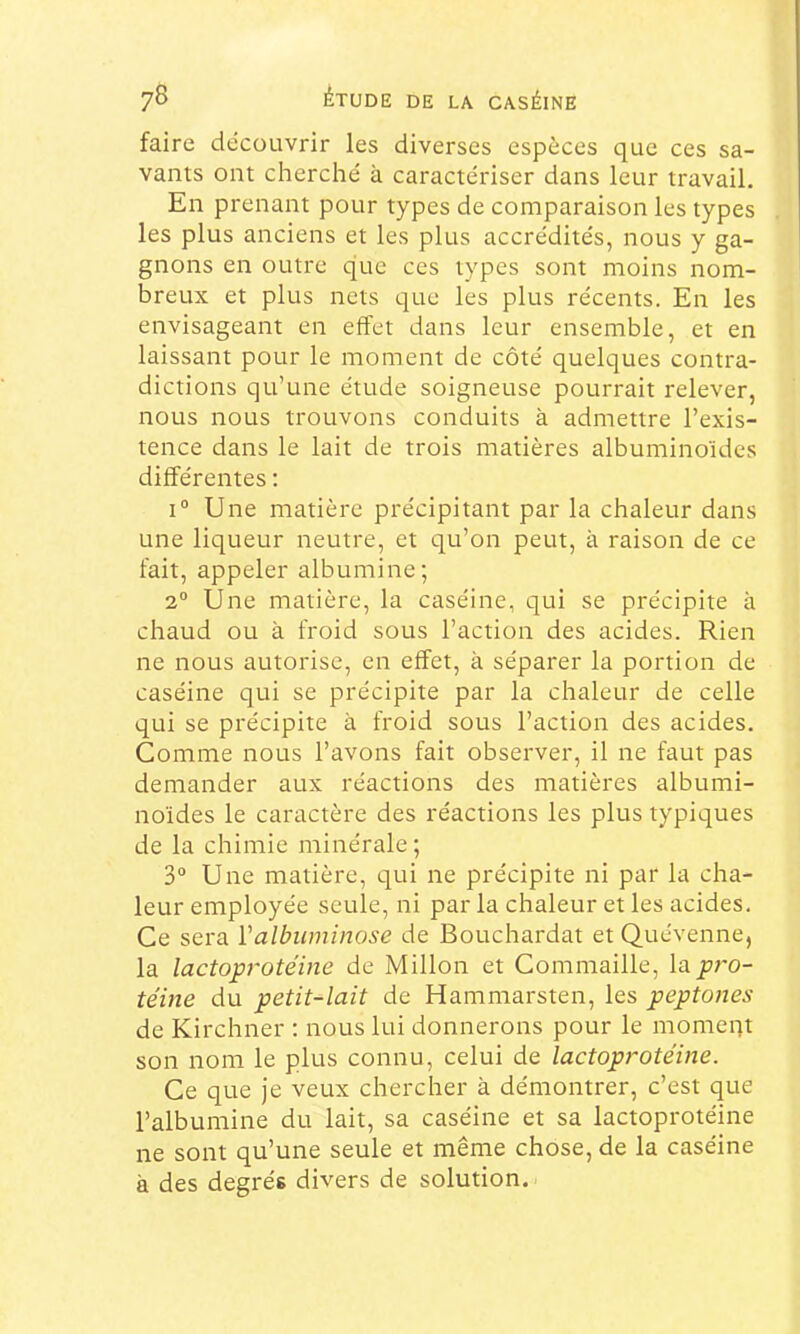 faire découvrir les diverses espèces que ces sa- vants ont cherché à caractériser dans leur travail. En prenant pour types de comparaison les types les plus anciens et les plus accrédités, nous y ga- gnons en outre que ces types sont moins nom- breux et plus nets que les plus récents. En les envisageant en effet dans leur ensemble, et en laissant pour le moment de côté quelques contra- dictions qu’une étude soigneuse pourrait relever, nous nous trouvons conduits à admettre l’exis- tence dans le lait de trois matières albuminoïdes différentes ; 1° Une matière précipitant par la chaleur dans une liqueur neutre, et qu’on peut, à raison de ce fait, appeler albumine; 2“ Une matière, la caséine, qui se précipite à chaud ou à froid sous l’action des acides. Rien ne nous autorise, en effet, à séparer la portion de caséine qui se précipite par la chaleur de celle qui se précipite à froid sous l’action des acides. Comme nous l’avons fait observer, il ne faut pas demander aux réactions des matières albumi- noïdes le caractère des réactions les plus typiques de la chimie minérale; 3“ Une matière, qui ne précipite ni par la cha- leur employée seule, ni par la chaleur et les acides. Ce sera Valbuminose de Bouchardat et Quévenne, la lactoprotéine de Millon et Commaille, la pro- téine du petit-lait de Hammarsten, les peptones de Kirchner ; nous lui donnerons pour le momeqt son nom le plus connu, celui de lactoprotéine. Ce que je veux chercher à démontrer, c’est que l’albumine du lait, sa caséine et sa lactoprotéine ne sont qu’une seule et même chose, de la caséine à des degrés divers de solution.