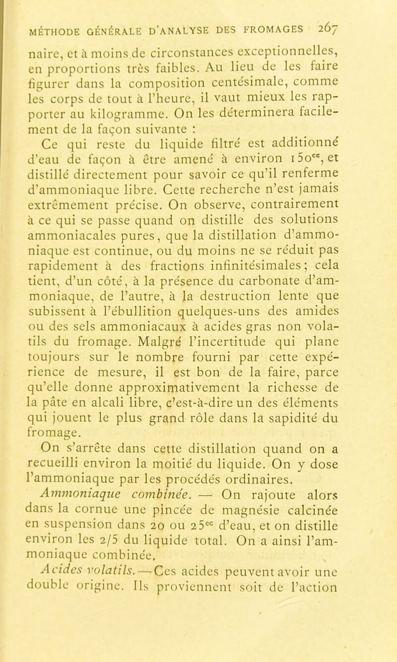 naire, et à moins de circonstances exceptionnelles, en proportions très faibles. Au lieu de les faire figurer dans la composition centésimale, comme les corps de tout à l’heure, il vaut mieux les rap- porter au kilogramme. On les déterminera facile- ment de la façon suivante : Ce qui reste du liquide filtré est additionné d’eau de façon à être amené à environ i5o, et distillé directement pour savoir ce qu’il renferme d’ammoniaque libre. Cette recherche n’est jamais extrêmement précise. On observe, contrairement à ce qui se passe quand on distille des solutions ammoniacales pures, que la distillation d’ammo- niaque est continue, ou du moins ne se réduit pas rapidement à des fractions infinitésimales; cela tient, d’un côté, à la présence du carbonate d’am- moniaque, de l’autre, à la destruction lente que subissent à l’ébullition quelques-uns des amides ou des sels ammoniacaux à acides gras non vola- tils du fromage. Malgré l’incertitude qui plane toujours sur le nombre fourni par cette expé- rience de mesure, il est bon de la faire, parce qu’elle donne approximativement la richesse de la pâte en alcali libre, c’est-à-dire un des éléments qui jouent le plus grand rôle dans la sapidité du fromage. On s’arrête dans cette distillation quand on a recueilli environ la moitié du liquide. On y dose l’ammoniaque par les procédés ordinaires. Ammoniaque combinée. — On rajoute alors dans la cornue une pincée de magnésie calcinée en suspension dans 20 ou 25“'= d’eau, et on distille environ les 2/5 du liquide total. On a ainsi l’am- moniaque combinée. Acides volatils. — Ces acides peuvent avoir une double origine. Ils proviennent soit de l’action