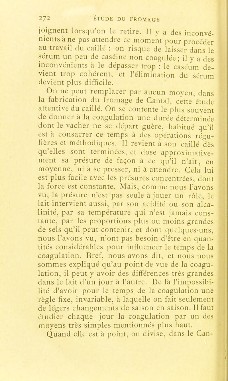 joignent lorsqu’on le retire. Il y a des inconvé- nients à ne pas attendre ce moment pour procéder au travail du caillé : on risque de laisser dans le sérum un peu de caséine non coagulée; il y a des inconvénients à le dépasser trop : le caséum de- vient trop cohérent, et l’élimination du sérum devient plus difficile. On ne peut remplacer par aucun moyen, dans la fabrication du fromage de Cantal, cette étude attentive du caillé. On se contente le plus souvent de donner à la coagulation une durée déterminée dont le vacher ne se départ guère, habitué qu’il est à consacrer ce temps à des opérations régu- lières et méthodiques. Il revient à son caillé dès qu’elles sont terminées, et dose approximative- ment sa présure de façon à ce qu’il n’ait, en moyenne, ni à se presser, ni à attendre. Cela lui est plus facile avec les présures concentrées, dont la force est constante. Mais, comme nous l’avons vu, la présure n’est pas seule à jouer un rôle, le lait intervient aussi, par son acidité ou son alca- linité, par sa température qui n’est jamais cons- tante, par les proportions plus ou moins grandes de sels qu’il peut contenir, et dont quelques-uns, nous l’avons vu, n’ont pas besoin d’être en quan- tités considérables pour influencer le temps de la coagulation. Bref, nous avons dit, et nous nous : sommes expliqué qu’au point de vue de la coagu- lation, il peut y avoir des différences très grandes | dans le lait d’un jour à l’autre. De là l’impossibi- lité d’avoir pour le temps de la coagulation une règle fixe, invariable, à laquelle on fait seulement de légers changements de saison en saison. Il faut : étudier chaque jour la coagulation par un des moyens très simples mentionnés plus haut. Quand elle est à point, on divise, dans le Can- l