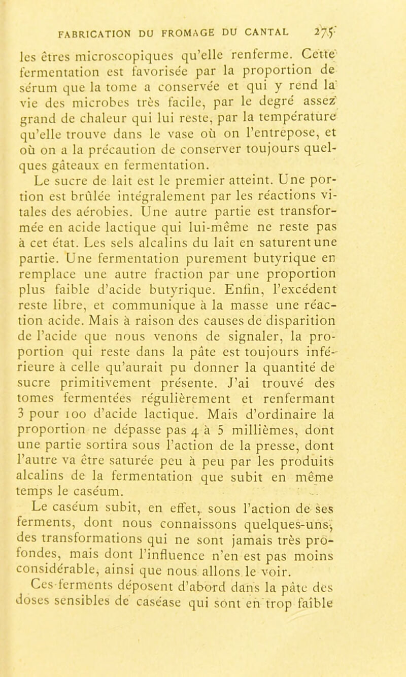 les êtres microscopiques qu’elle renferme. Cette fermentation est favorisée par la proportion de sérum que la tome a conservée et qui y rend la vie des microbes très facile, par le degré assez grand de chaleur qui lui reste, par la température qu’elle trouve dans le vase où on l’entrepose, et où on a la précaution de conserver toujours quel- ques gâteaux en fermentation. Le sucre de lait est le premier atteint. Une por- tion est brûlée intégralement par les réactions vi- tales des aérobies. Une autre partie est transfor- mée en acide lactique qui lui-même ne reste pas à cet état. Les sels alcalins du lait en saturent une partie. Une fermentation purement butyrique en remplace une autre fraction par une proportion plus faible d’acide butyrique. Enfin, l’excédent reste libre, et communique à la masse une réac- tion acide. Mais à raison des causes de disparition de l’acide que nous venons de signaler, la pro- portion qui reste dans la pâte est toujours infé- rieure à celle qu’aurait pu donner la quantité de sucre primitivement présente. J’ai trouvé des tomes fermentées régulièrement et renfermant 3 pour 100 d’acide lactique. Mais d’ordinaire la proportion ne dépasse pas 4 à 5 millièmes, dont une partie sortira sous l’action de la presse, dont l’autre va être saturée peu à peu par les produits alcalins de la fermentation que subit en même temps le caséum. ' Le caséum subit, en effet,, sous l’action de- ses ferments, dont nous connaissons quelques-uns-, des transformations qui ne sont jamais très pro- fondes, mais dont l’influence n’en est pas moins considérable, ainsi que nous allons le voir. Ccs-lcrments déposent d’abard dans la pâte des doses sensibles de caséase qui sOnt en trop faible