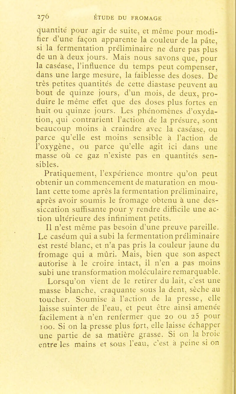 quantité pour agir de suite, et meme pour modi- fier d’une façon apparente la couleur de la pâte, si la fermentation préliminaire ne dure pas plus de un à deux jours. Mais nous savons que, pour la caséase, l’influence du temps peut compenser, dans une large mesure, la faiblesse des doses. De très petites quantités de cette diastase peuvent au bout de quinze jours, d’un mois, de deux, pro- duire le même effet que des doses plus fortes en huit ou quinze jours. Les phénomènes d’oxyda- tion, qui contrarient l’action de la présure, sont beaucoup moins à craindre avec la caséase, ou parce qu’elle est moins sensible à l’action de l’oxygène, ou parce qu’elle agit ici dans une masse où ce gaz n’existe pas en quantités sen- sibles. Pratiquement, l’expérience montre qu’on peut obtenir un commencement de maturation en mou- lant cette tome après la fermentation préliminaire, après avoir soumis le fromage obtenu à une des- siccation suffisante pour y rendre difficile une ac- tion ultérieure des infiniment petits. Il n’est même pas besoin d’une preuve pareille. Le caséum qui a subi la fermentation préliminaire est resté blanc, et n’a pas pris la couleur jaune du fromage qui a mûri. Mais, bien que son aspect autorise à le croire intact, il n’en a pas moins subi une transformation moléculaire remarquable. j Lorsqu’on vient de le retirer du lait, c’est une ' masse blanche, craquante sous la dent, sèche au j toucher. Soumise à l’action de la presse, elle ■ laisse suinter de l’eau, et peut être ainsi amenée , facilement à n’en renfermer que 20 ou 2 5 pour j 100. Si on la presse plus fprt, elle laisse échapper 1 une partie de sa matière grasse. Si on la broie entre les mains et sous l'eau, c’est a peine si on