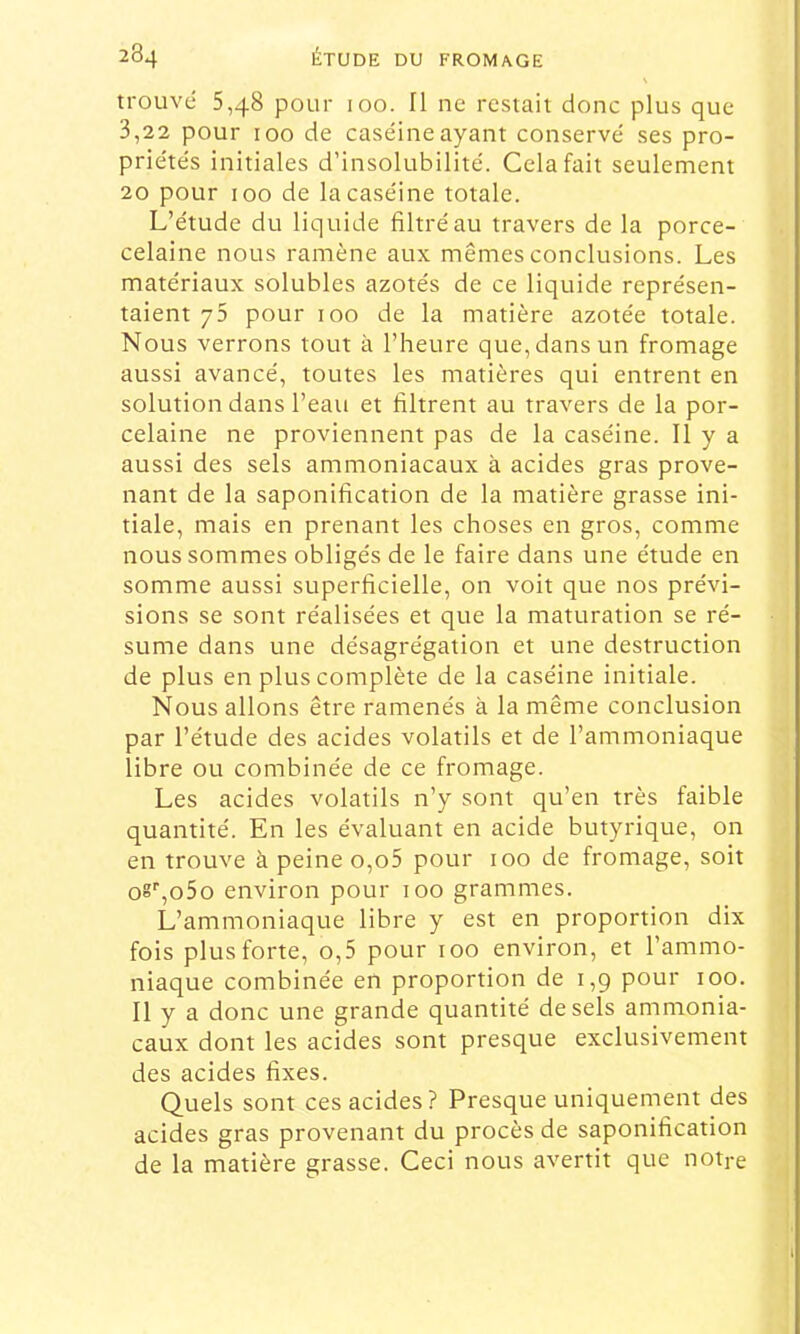 trouvé 5,48 pour 100. Il ne restait donc plus que 3,22 pour 100 de caséineayant conservé ses pro- priétés initiales d’insolubilité. Cela fait seulement 20 pour 100 de la caséine totale. L’étude du liquide filtré au travers de la porce- celaine nous ramène aux mêmes conclusions. Les matériaux solubles azotés de ce liquide représen- taient 75 pour 100 de la matière azotée totale. Nous verrons tout à l’heure que, dans un fromage aussi avancé, toutes les matières qui entrent en solution dans l’eau et filtrent au travers de la por- celaine ne proviennent pas de la caséine. Il y a aussi des sels ammoniacaux à acides gras prove- nant de la saponification de la matière grasse ini- tiale, mais en prenant les choses en gros, comme nous sommes obligés de le faire dans une étude en somme aussi superficielle, on voit que nos prévi- sions se sont réalisées et que la maturation se ré- sume dans une désagrégation et une destruction de plus en plus complète de la caséine initiale. Nous allons être ramenés à la même conclusion par l’étude des acides volatils et de l’ammoniaque libre ou combinée de ce fromage. Les acides volatils n’y sont qu’en très faible quantité. En les évaluant en acide butyrique, on en trouve à peine o,o5 pour 100 de fromage, soit oS^oSo environ pour 100 grammes. L’ammoniaque libre y est en proportion dix fois plus forte, o,5 pour 100 environ, et l’ammo- niaque combinée en proportion de 1,9 pour 100. Il y a donc une grande quantité de sels ammonia- caux dont les acides sont presque exclusivement des acides fixes. Quels sont ces acides? Presque uniquement des acides gras provenant du procès de saponification de la matière grasse. Ceci nous avertit que notre