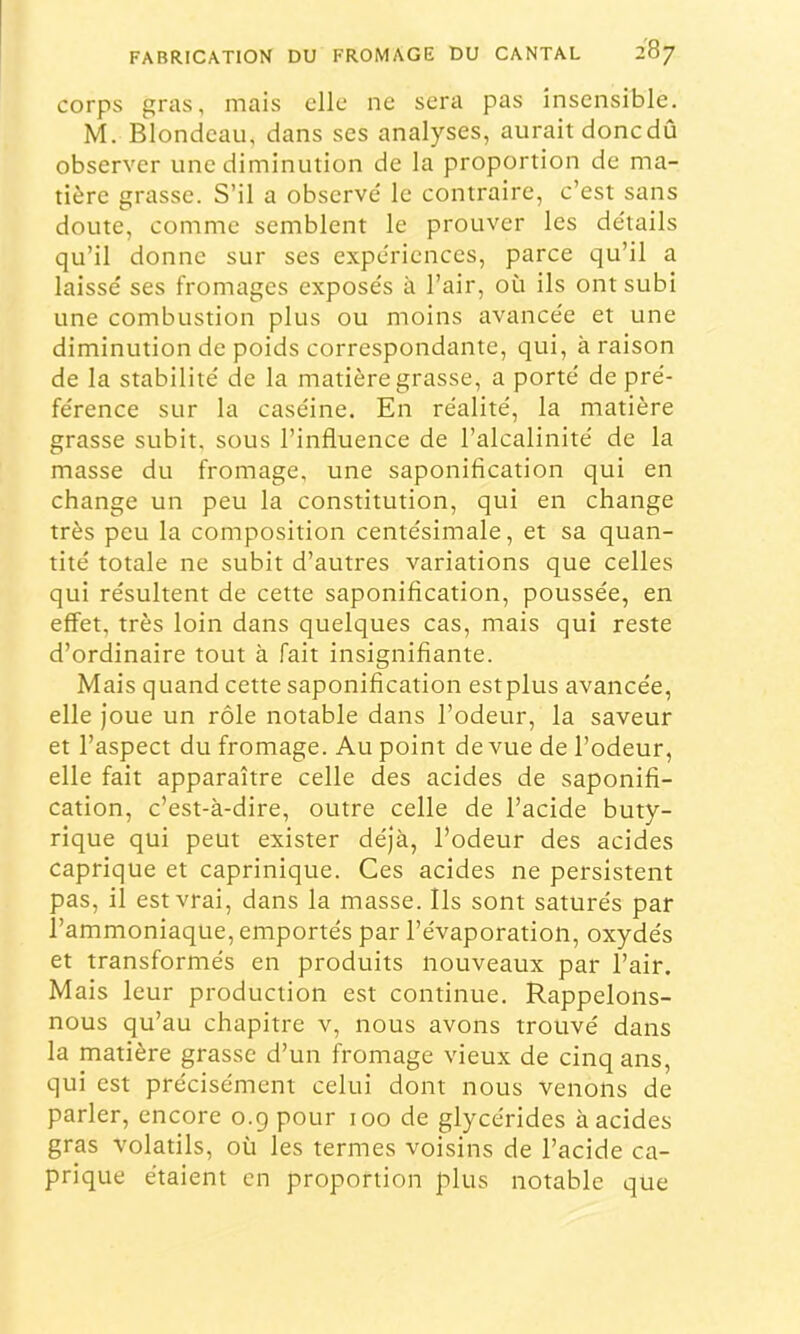 corps gras, mais elle ne sera pas insensible. M. Blondeau, dans ses analyses, aurait donedû observer une diminution de la proportion de ma- tière grasse. S’il a observé le contraire, c’est sans doute, comme semblent le prouver les détails qu’il donne sur ses expériences, parce qu’il a laissé ses fromages exposés à l’air, où ils ont subi une combustion plus ou moins avancée et une diminution de poids correspondante, qui, à raison de la stabilité de la matière grasse, a porté de pré- férence sur la caséine. En réalité, la matière grasse subit, sous l’influence de l’alcalinité de la masse du fromage, une saponification qui en change un peu la constitution, qui en change très peu la composition centésimale, et sa quan- tité totale ne subit d’autres variations que celles qui résultent de cette saponification, poussée, en effet, très loin dans quelques cas, mais qui reste d’ordinaire tout à fait insignifiante. Mais quand cette saponification estplus avancée, elle Joue un rôle notable dans l’odeur, la saveur et l’aspect du fromage. Au point de vue de l’odeur, elle fait apparaître celle des acides de saponifi- cation, c’est-à-dire, outre celle de l’acide buty- rique qui peut exister déjà, l’odeur des acides caprique et caprinique. Ces acides ne persistent pas, il est vrai, dans la masse. Ils sont saturés par l’ammoniaque, emportés par l’évaporation, oxydés et transformés en produits nouveaux par l’air. Mais leur production est continue. Rappelons- nous qu’au chapitre v, nous avons trouvé dans la matière grasse d’un fromage vieux de cinq ans, qui est précisément celui dont nous venons de parler, encore 0.9 pour 100 de glycérides à acides gras volatils, où les termes voisins de l’acide ca- prique étaient en proportion plus notable que