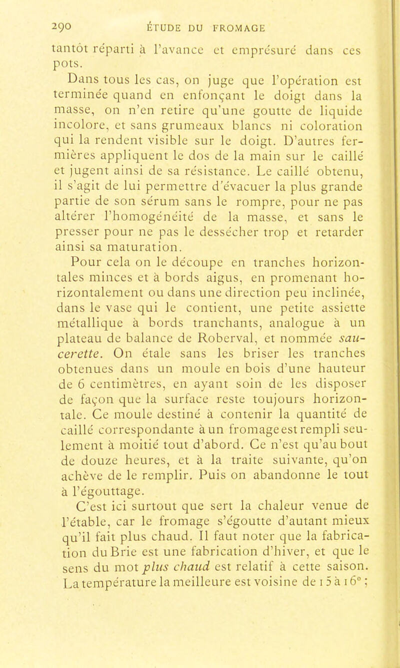 tantôt réparti à l’avance et emprdsuré dans ces pots. Dans tous les cas, on juge que l’opération est terminée quand en enfonçant le doigt dans la masse, on n’en retire qu’une goutte de liquide incolore, et sans grumeaux blancs ni coloration qui la rendent visible sur le doigt. D’autres fer- mières appliquent le dos de la main sur le caillé et jugent ainsi de sa résistance. Le caillé obtenu, il s’agit de lui permettre d’évacuer la plus grande partie de son sérum sans le rompre, pour ne pas altérer l’homogénéité de la masse, et sans le presser pour ne pas le dessécher trop et retarder ainsi sa maturation. Pour cela on le découpe en tranches horizon- tales minces et à bords aigus, en promenant ho- rizontalement ou dans une direction peu inclinée, dans le vase qui le contient, une petite assiette métallique à bords tranchants, analogue à un plateau de balance de Roberval, et nommée saii- cerette. On étale sans les briser les tranches obtenues dans un moule en bois d’une hauteur de 6 centimètres, en ayant soin de les disposer de façon que la surface reste toujours horizon- tale. Ce moule destiné à contenir la quantité de caillé correspondante à un fromage est rempli seu- lement à moitié tout d’abord. Ce n’est qu’au bout de douze heures, et à la traite suivante, qu’on achève de le remplir. Puis on abandonne le tout à l’égouttage. C’est ici surtout que sert la chaleur venue de l’étable, car le fromage s’égoutte d’autant mieux qu’il fait plus chaud. Il faut noter que la fabrica- tion du Brie est une fabrication d’hiver, et que le sens du moi plus chaud est relatif à cette saison. La température la meilleure est voisine de i 5 à 16“ ;