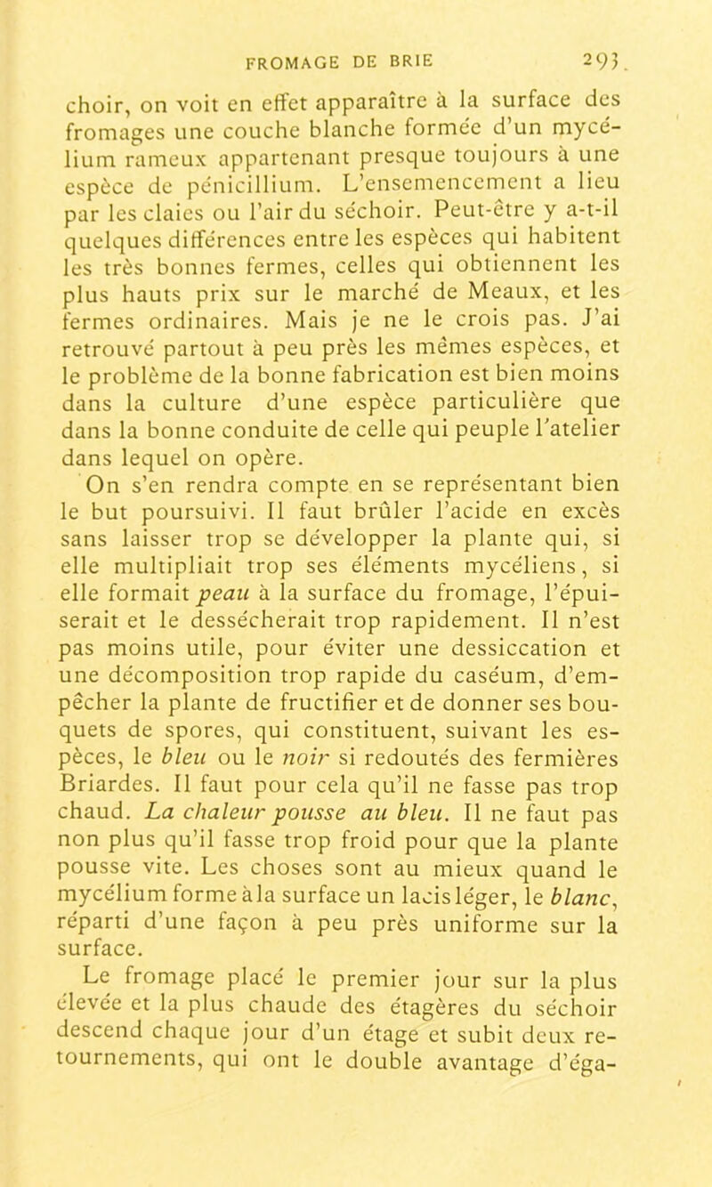 choir, on voit en effet apparaître à la surface des fromages une couche blanche formée d’un mycé- lium rameux appartenant presque toujours à une espèce de pénicillium. L’ensemencement a lieu par les claies ou l’air du séchoir. Peut-être y a-t-il quelques différences entre les espèces qui habitent les très bonnes fermes, celles qui obtiennent les plus hauts prix sur le marché de Meaux, et les fermes ordinaires. Mais je ne le crois pas. J’ai retrouvé partout à peu près les mêmes espèces, et le problème de la bonne fabrication est bien moins dans la culture d’une espèce particulière que dans la bonne conduite de celle qui peuple l'atelier dans lequel on opère. On s’en rendra compte en se représentant bien le but poursuivi. Il faut brûler l’acide en excès sans laisser trop se développer la plante qui, si elle multipliait trop ses éléments mycéliens, si elle formait peau à la surface du fromage, l’épui- serait et le dessécherait trop rapidement. Il n’est pas moins utile, pour éviter une dessiccation et une décomposition trop rapide du caséum, d’em- pêcher la plante de fructifier et de donner ses bou- quets de spores, qui constituent, suivant les es- pèces, le bleu ou le noir si redoutés des fermières Briardes. Il faut pour cela qu’il ne fasse pas trop chaud. La chaleur pousse au bleu. Il ne faut pas non plus qu’il fasse trop froid pour que la plante pousse vite. Les choses sont au mieux quand le mycélium forme àla surface un lacis léger, le blanc, réparti d’une façon à peu près uniforme sur la surface. Le fromage placé le premier jour sur la plus élevée et la plus chaude des étagères du séchoir descend chaque jour d’un étage et subit deux re- tournements, qui ont le double avantage d’éga-