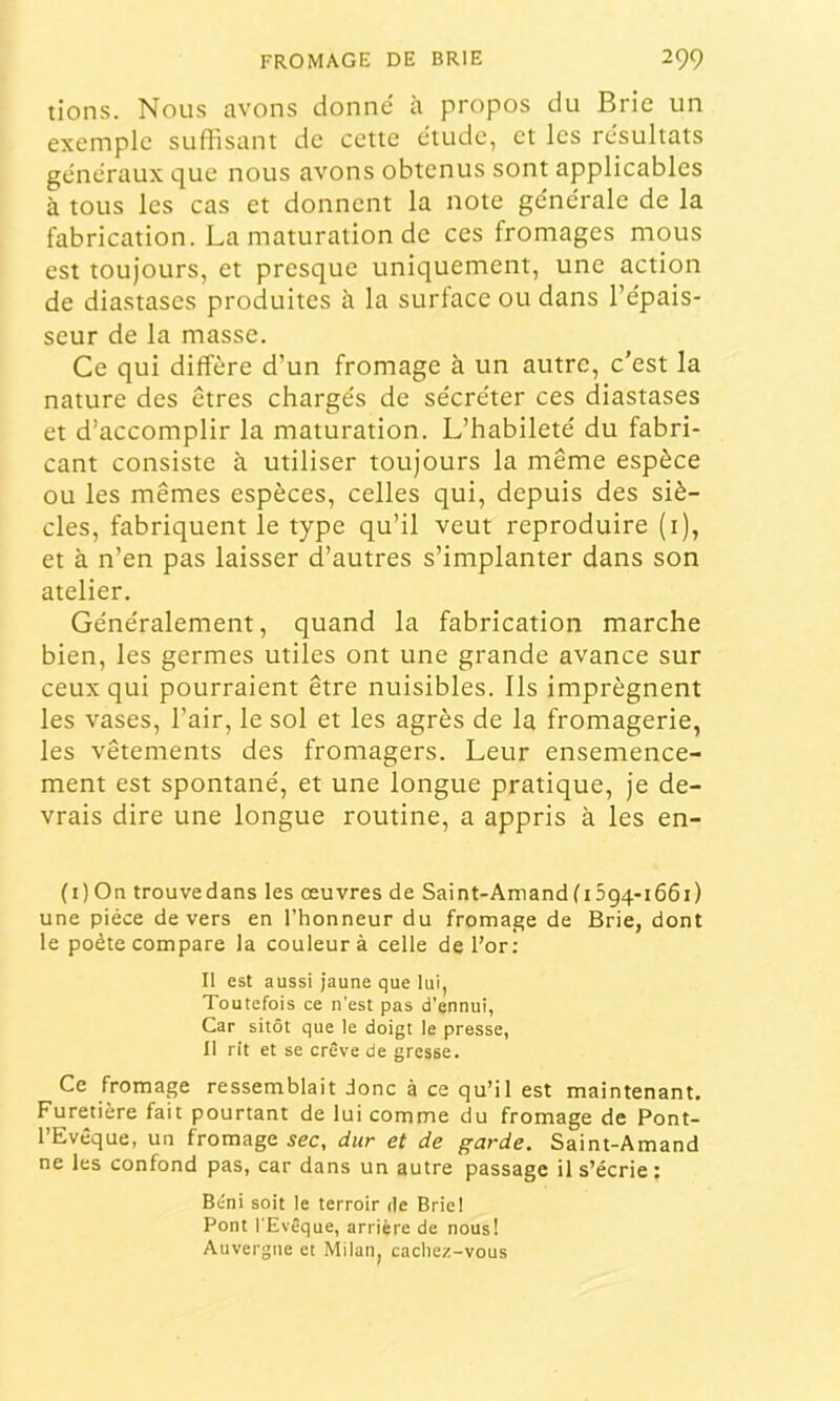 tiens. Nous avons donné à propos du Brie un exemple suffisant de cette étude, et les résultats généraux que nous avons obtenus sont applicables à tous les cas et donnent la note générale de la fabrication. La maturation de ces fromages mous est toujours, et presque uniquement, une action de diastases produites à la surtace ou dans l’épais- seur de la masse. Ce qui diffère d’un fromage à un autre, c’est la nature des êtres chargés de sécréter ces diastases et d’accomplir la maturation. L’habileté du fabri- cant consiste à utiliser toujours la même espèce ou les mêmes espèces, celles qui, depuis des siè- cles, fabriquent le type qu’il veut reproduire (i), et à n’en pas laisser d’autres s’implanter dans son atelier. Généralement, quand la fabrication marche bien, les germes utiles ont une grande avance sur ceux qui pourraient être nuisibles. Ils imprègnent les vases, l’air, le sol et les agrès de la fromagerie, les vêtements des fromagers. Leur ensemence- ment est spontané, et une longue pratique, je de- vrais dire une longue routine, a appris à les en- (i)On trouvedans les œuvres de Saint-AmandfiSgq-iôôi) une pièce de vers en l’honneur du fromage de Brie, dont le poète compare la couleur à celle de l’or: Il est aussi jaune que lui, Toutefois ce n’est pas d’ennui, Car sitôt que le doigt le presse, Il rit et se crève de gresse. Ce fromage ressemblait donc à ce qu’il est maintenant. Furetière fait pourtant de lui comme du fromage de Pont- l’Evêque, un fromage sec, dur et de garde. Saint-Amand ne les confond pas, car dans un autre passage il s’écrie : Béni soit le terroir de Briel Pont l'Evêque, arrière de nous! Auvergne et Milan, cacliez-vous