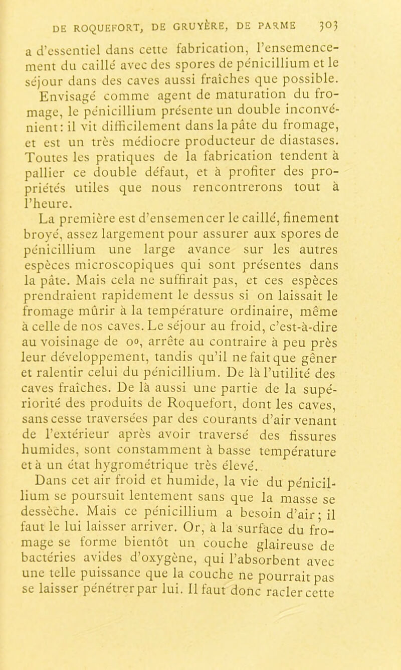 a d’essentiel dans celte fabrication, l’ensemence- ment du caillé avec des spores de pénicillium et le séjour dans des caves aussi fraîches que possible. Envisagé comme agent de maturation du fro- mage, le pénicillium présente un double inconvé- nient; il vil difficilement dans la pâte du fromage, et est un très médiocre producteur de diastases. Toutes les pratiques de la fabrication tendent à pallier ce double défaut, et à profiter des pro- priétés utiles que nous rencontrerons tout à l’heure. La première est d’ensemencer le caillé, finement broyé, assez largement pour assurer aux spores de pénicillium une large avance sur les autres espèces microscopiques qui sont présentes dans la pâte. Mais cela ne suffirait pas, et ces espèces prendraient rapidement le dessus si on laissait le fromage mûrir à la température ordinaire, même à celle de nos caves. Le séjour au froid, c’est-à-dire au voisinage de oo, arrête au contraire à peu près leur développement, tandis qu’il ne fait que gêner et ralentir celui du pénicillium. De là l’utilité des caves fraîches. De là aussi une partie de la supé- riorité des produits de Roquefort, dont les caves, sans cesse traversées par des courants d’air venant de l’extérieur après avoir traversé des fissures humides, sont constamment à basse température et à un état hygrométrique très élevé. Dans cet air froid et humide, la vie du pénicil- lium se poursuit lentement sans que la masse se dessèche. Mais ce pénicillium a besoin d’air • il faut le lui laisser arriver. Or, à la surface du fro- mage se forme bientôt un couche glaireuse de bactéries avides d’oxygène, qui l’absorbent avec une telle puissance que la couche ne pourrait pas se laisser pénétrer par lui. 11 faut donc racler cette