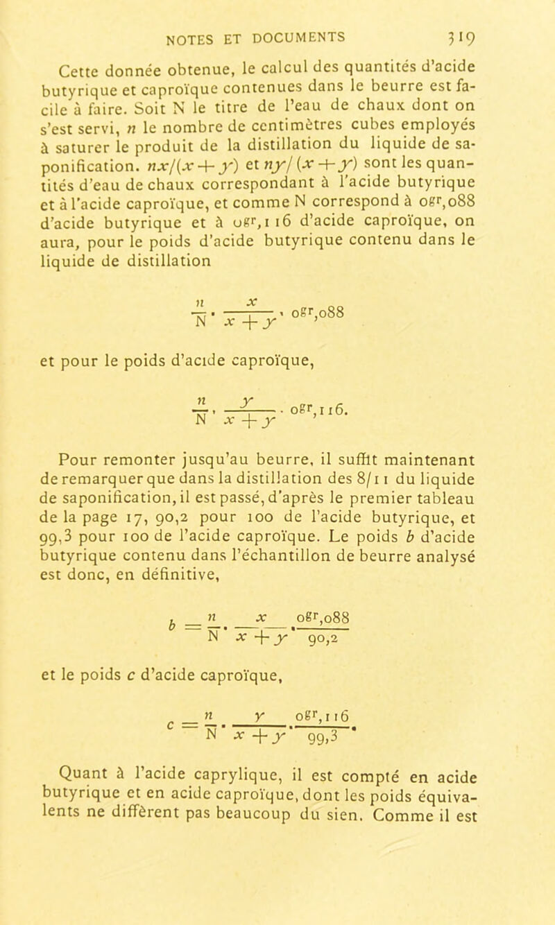 Cette donnée obtenue, le calcul des quantités d’acide butyrique et caproïque contenues dans le beurre est fa- cile à faire. Soit N le titre de l’eau de chaux, dont on s’est servi, n le nombre de centimètres cubes employés à saturer le produit de la distillation du liquide de sa- ponification. nxl{x-\-y) tlnyl{x-\-y) sont les quan- tités d’eau de chaux correspondant à l’acide butyrique et à l’acide caproïque, et comme N correspond à ogr,088 d’acide butyrique et à ugr,i 16 d’acide caproïque, on aura, pour le poids d’acide butyrique contenu dans le liquide de distillation n jr N' X ogr,o88 et pour le poids d’acide caproïque, — , ^ N ’ -j- _r ogr, 116. Pour remonter jusqu’au beurre, il suffit maintenant de remarquer que dans la distillation des 8/11 du liquide de saponification, il est passé, d’après le premier tableau de la page 17, 90,2 pour 100 de l’acide butyrique, et 99,3 pour 100 de l’acide caproïque. Le poids b d’acide butyrique contenu dans l’échantillon de beurre analysé est donc, en définitive. ^ AT ogr,o88 N X y 90,2 et le poids c d’acide caproïque. r =—. ^ oë‘‘,i 16 N’ A- -{-y‘ 99,3 Quant à l’acide caprylique, il est compté en acide butyrique et en acide caproïque, dont les poids équiva- lents ne diffèrent pas beaucoup du sien. Comme il est