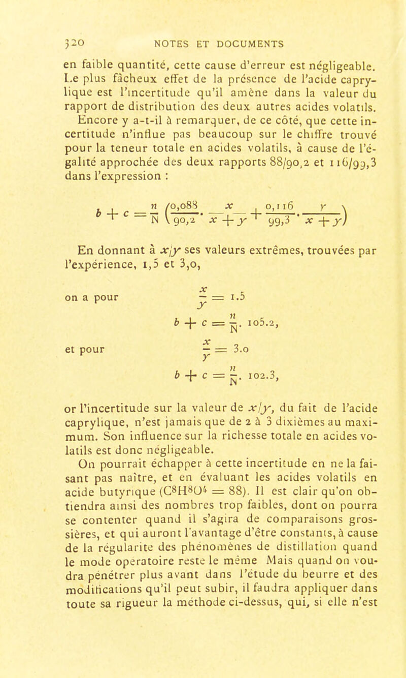 en faible quantité, cette cause d’erreur est négligeable, l.e plus fâcheux effet de la présence de l’acide capry- lique est l’incertitude qu’il amène dans la valeur du rapport de distribution des deux autres acides volatils. Encore y a-t-il à remarquer, de ce côté, que cette in- certitude n’intîue pas beaucoup sur le chiffre trouvé pour la teneur totale en acides volatils, à cause de l’é- galité approchée des deux rapports 88/90,2 et i iü/99,3 dans l’expression ; i r c=- L_\ ^ N V 90,2 99.3 x-\-x) En donnant à xjy ses valeurs extrêmes, trouvées par l’expérience, i,5 et 3,o, on a pour —= 1.3 * + c = io5.2, et pour — = 3.0 ^ + c = 102.3, or l’incertitude sur la valeur de xly, du fait de l’acide caprylique, n’est jamais que de 2 à 3 dixièmes au maxi- mum. Son influence sur la richesse totale en acides vo- latils est donc négligeable. ün pourrait échapper à cette incertitude en ne la fai- sant pas naître, et en évaluant les acides volatils en acide butyrique = 88). 11 est clair qu’on ob- tiendra ainsi des nombres trop faibles, dont on pourra se contenter quand il s’agira de comparaisons gros- sières, et qui auront l'avantage d’être constants, à cause de la régularité des phénomènes de distillation quand le mode opératoire reste le même Mais quand on vou- dra pénétrer plus avant dans l’étude du beurre et des modüications qu’il peut subir, il faudra appliquer dans toute sa rigueur la méthode ci-dessus, qui, si elle n’est