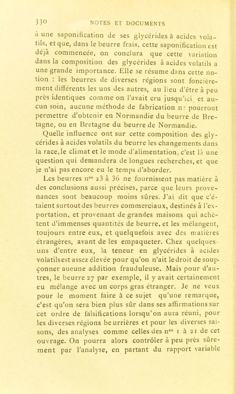 a une saponification de ses glyccrides à acides vola- tils, et que, dans le beurre frais, cette saponification est déjà commencée, on conclura que cette variation dans la composition des glycérides à acides volatils a une grande importance. Elle se résume dans cette no- tion : les beurres de diverses régions sont foncière- ment différents les uns des autres, au lieu d’être à peu près identiques comme on l’avait cru jusqu’ici et au- cun soin, aucune méthode de fabrication n? pourront permettre d’obtenir en Normandie du beurre de Bre- tagne, ou en Bretagne du beurre de Normandie. Quelle influence ont sur cette composition des gly- cérides à acides volatils du beurre les changements dans la race,le climat et le mode d’alimentation, c’est là une question qui demandera de longues recherches, et que je n’ai pas encore eu le temps d’aborder. Les beurres n®* 23 à 36 ne fournissent pas matière à des conclusions aussi précises, parce que leurs prove- nances sont beaucoup moins sûres. J’ai dit que c’é- taient surtout des beurres commerciaux, destinés à l’ex- portation, et provenant de grandes maisons qui achè- tent d’immenses quantités de beurre, et les mélangent, toujours entre eux, et quelquefois avec des matières étrangères, avant de les empaqueter. Chez quelques- uns d’entre eux, la teneur en glycérides à acides volatilsest assez élevée pour qu’on n’ait le droit de soup- çonner aucune addition frauduleuse. Mais pour d’au- tres, le beurre 27 par exemple, il y avait certainement eu mélange avec un corps gras étranger. Je ne veux pour le moment faire à ce sujet qu'une remarque, c’est qu’on sera bien plus sûr dans ses affirmations sur cet ordre de falsifications lorsqu’on aura réuni, pour les diverses régions beurrières et pour les diverses sai- sons, des analyses comme celles des n°® i à 21 de cet ouvrage. On pourra alors contrôler à peu près sûre- ment par l’analyse, en partant du rapport variable