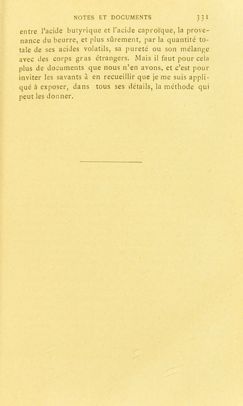 entre l’aciJe butyrique et l’acide caproïque, la prove- nance du beurre, et plus sûrement, par la quantité to- tale de ses acides volatils, sa pureté ou son mélange avec des corps gras étrangers. Mais il faut pour cela plus de documents que nous n’en avons, et c’est pour inviter les savants à en recueillir que je me suis appli- qué à exposer, dans tous ses détails, la méthode qui peut les donner.