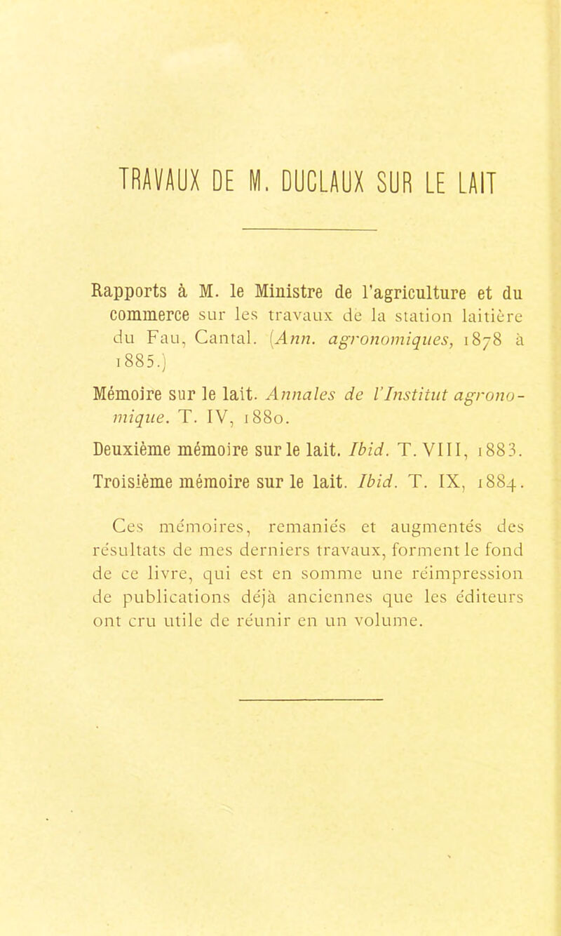 TRAVAUX DE M. DUCLAUX SUR LE LAIT Rapports à M. le Ministre de l'agriculture et du commerce sur les travaux de la station laitière du Fau, Cantal. [Ann. agronomiques, 1878 à i885.) Mémoire sur le lait. Annales de l’Institut agrono- mique. T. IV, 1880. Deuxième mémoire sur le lait. Ibid. T. VIII, 1883. Troisième mémoire sur le lait. Ibid. T. IX, 1884. Ces mémoires, remaniés et augmentés des résultats de mes derniers travaux, forment le fond de ce livre, qui est en somme une réimpression de publications déjà anciennes que les éditeurs ont cru utile de réunir en un volume.