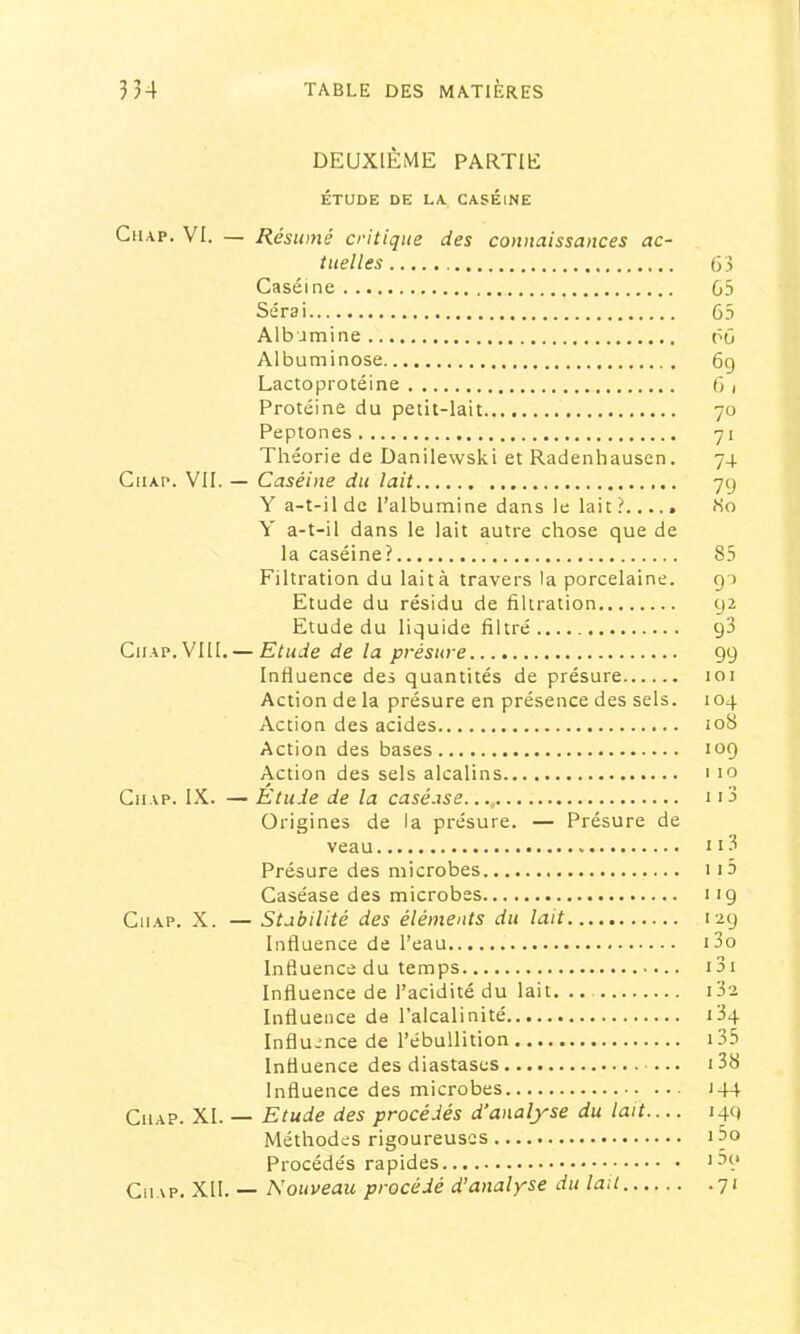 DEUXIÈME PARTIE ÉTUDE DE LA. CASEINE CiiAP. VI. — Résumé critique des connaissances ac- tuelles 63 Caséine G5 Serai 65 Albumine 66 Albuminose 6g Lactoprotéine 6 i Protéine du petit-lait 70 Peptones 71 Théorie de Danilewski et Radenhausen. 74 CuAP. VII. — Caséine du lait 7g Y a-t-il de l’albumine dans le lait? So Y a-t-il dans le lait autre chose que de la caséine? 85 Filtration du lait à travers la porcelaine. gu Etude du résidu de filtration g2 Etude du liquide filtré g3 CiiAP. VIII. — Etude de la présure gg Influence des quantités de présure 101 Action de la présure en présence des sels. 104 Action des acides loS Action des bases log Action des sels alcalins 1 10 Gn.vp. IX. — Etude de la caséase..., 113 Origines de la présure. — Présure de veau ii3 Présure des microbes ii5 Caséase des microbes i ig CiiAP. X. — Stabilité des éléments du lait 12g Influence de l’eau i3o Influence du temps i3i Influence de l’acidité du lait. .. i32 Influence de l’alcalinité i34 Influence de l’ébullition i35 Influence des diastases i38 Influence des microbes 144 CiiAP. XI. — Etude des procédés d’analyse du lait 14g Méthodes rigoureuses i3o Procédés rapides Ciup. XII. — Nouveau procédé d’analyse du lait 71