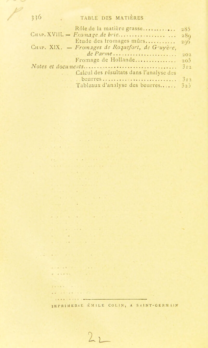 Rôle tie la matière grasse 285 Gii\p. XVllL — Fr.oma'jçe de brie 289 Etude des fromages mûrs 29(1 Gu AP. XIX. — Frornxges de Roquefort, de G-uyère, de Panne 202 Fromage de Hollande 2o3 Notes et documents 312 Galcul des résultats dans l’analyse des beurres 3i2 Tableau.K d’analyse des beurres 325 imprimerie Émile colin, a saint-germain 1