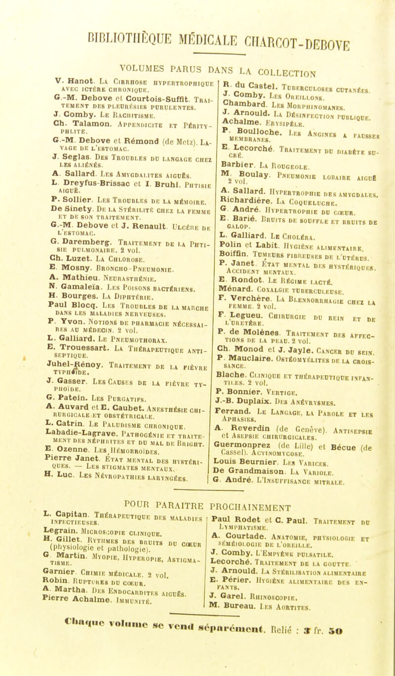 BIBLIOTHÈQUE MÉDICALE CIIARCOT-DEBOVE VOLUMES PARUS DANS LA COLLECTION V. Hanot. L* Cirrhose IIVPERTROPHIQUE AVEC ICTÈRE ClinONIQUE. G.-M. Debove et Courtois-SufQt. Trai- TEME^T DES PLEORÉSIES PURULENTES. J. Comby. Le Kachitisme. Ch. Talamon. Appeniucite et TÉRirv- pui.ite. G.-M. Debove et Rémond (de Metz). La- vage DE l'estomac. J. Seglas. Des Troubles du langage chez LES ALIÉNÉS. A. Sallard. Les Amvgdai.ites aiguës. L. Dreyfus-Brissac el I. BruhL Phtisie aiguë. P. Sollier. Les Troubles de la mémoire. De Sinety. De la StébilitiS chez la femme ET DE SON traitement. G.-M. Debove el J. Renault. Ulcère de L ESTOMAC. G. Daremberg. Traitement de la Phti- sie PULMONAIRE. 2 VOL Ch. Luzet. La Chlorose. E. Mosny. Bronoho-Pneumonie. A. Mathieu. Neurasthénie. N. Gamaleïa. Les Poisons bactériens. H. Bourges. La Diphtérie. Paul Blocq. Les Troubles de la marche DANS LES MALADIES NERVEUSES. P. Yvon. Notions de pharmacie nécessai- res AU MÉDECIN. 2 vol. L. Gaillard. Le Pneumothorax. E. Trouessart. La Thérapeutique anti- septique. Juhel-Rénoy. Traitement de la fièvre TVPn<IDE. Les Causes de la fièvre ty- J. Gasser. PIlOiDE. G. Patein. Les Purgatifs. A. Auvard el E. Caubet. Anesthésie chi- rurgicale ET OBSTÉTRICALE. L. Catrin. Le Paludisme chronique. Labadie-Lagrave. Pathogénie et traite- ment DES NÉPUIIITES ET DU MAL DE BricHT E. Ozenne. Les_Hémorroïdes. Pierre Janet. Etat mental des hvstéri- «ues. — Les stigmates mentaux. H. Luc. Les Névropathies laryngées R-du Castel. Tuberculoses cutavées J- Comby. Les Oreillons Chambard. Les Morphinomanes. J. Arnould. La Désinfection publique. Achalme. Krysipèlk. P. Boulloche. Les Angines a fausses membranes. 'ALSSEB E.^Lecorché. Traitement du diabète su- Barbier. La P.ouceole. V<fi°'^^' LOBAIRE AlCUB A. Sallard. Hypertrophie des amygdales. Hichardière. La Coqueluche. 6 André. Hypertrophie du cœur. E. Barié. Lruits de souffle et bruits de galop. L. Galliard. Le Choléra. Polin et Labit. Hygiène alimentaire Boiffln. Tumeurs fibreuses de l utérds P. Janet. Etat mental des hystériques Accident mentaux. '«ues. E. Rondot. Le Iîégiue lacté. Ménard. Coxalgie tuberculeuse. F. Verchère. La Blennorrhauie chez la femme 2 vol. * F. Legueu. Chirurgie du rein et dp LURETÈRE. P. de Molènes. Traitement des affec- tions DE LA PEAU. 2 vol. Ch. Monod et J. Jayle. Cancer du sein P. Mauclaire. Ostéomyélites ue la crois- sance. Blache. Clinique et thérapedtiqde infan- tiles. 2 vol. . P. Bonnier. Vertige. J.-B. Duplaix. Des Anévrysmes. Ferrand. Le Langage, la Parole et les Aphasies. A. Reverdin (de Genève). Antisepsie et Asepsie chirurgicales. Guermonprez (de Lille) et Bécue (de CaSSel). ACTINOMYCOSE. Louis Beurnier. Les Varices. De Grandmaison. La Variole. G. André. L'Insuffisance mitrale. POUR PARAITRE ^■|N«?nEusiJ''*''™'''= ^^^ Legrain. i\licRos,;opiE clinique. H Gillet. liYTIlMES DES BRUITS DU CŒUR (pliysiologie et palliologie). ''t,^- l^-^''»'^. ASTICMA- Garnier Chimie médicale. 2 vol. Robin. riuPTi REs du coeur. A. Martha. Des Endocardites aigués Pierre Achalme. Immunité. PROCHAINEMENT Paul Rodet et C. Paul. Traitement du LyMI'HATISME. A. Courtade. Anatomie, physiologie et SÈMÉIOI.OGIE DE L OREILLE. J. Comby. L'Empvème pulsatile. Lecorché. Traitement de la goutte. J. Arnould. La Stérilis.ition alimentaire E. Périer. Hygiène alimentaire des en- fants. J. Garel. Rhinoscopie. M. Bureau. I es Aortites. Clin(|iic voliiiiio se venu s6|inréiucn(. Relié : S fr. 50