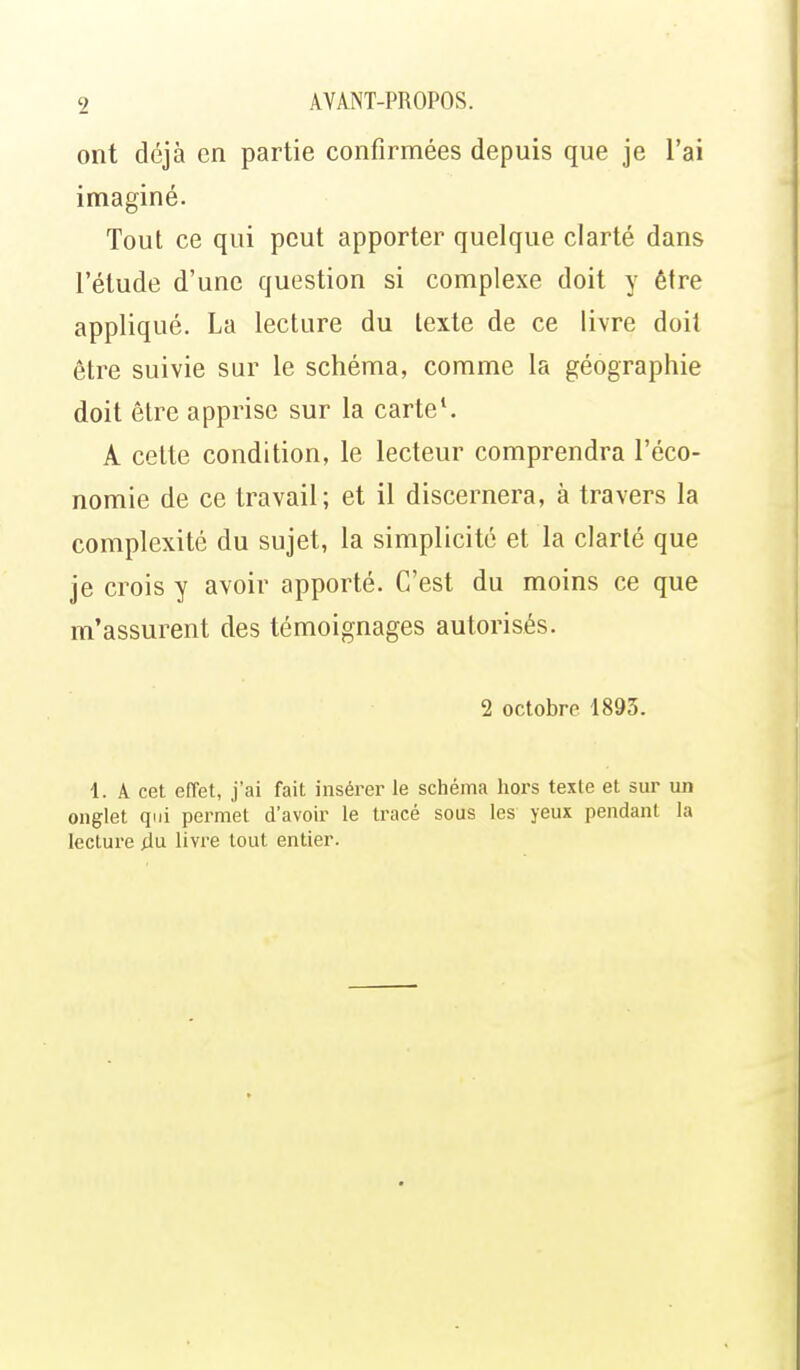ont déjà en partie confirmées depuis que je l'ai imaginé. Tout ce qui peut apporter quelque clarté dans l'étude d'une question si complexe doit y être appliqué. La lecture du texte de ce livre doit être suivie sur le schéma, comme la géographie doit être apprise sur la cartel A cette condition, le lecteur comprendra l'éco- nomie de ce travail; et il discernera, à travers la complexité du sujet, la simplicité et la clarté que je crois y avoir apporté. C'est du moins ce que m'assurent des témoignages autorisés. 2 octobre 1893. 1. A cet, effet, j'ai fait insérer le schéma hors texte et sur lui onglet qui permet d'avoir le tracé sous les yeux pendant la lecture du livre tout entier.