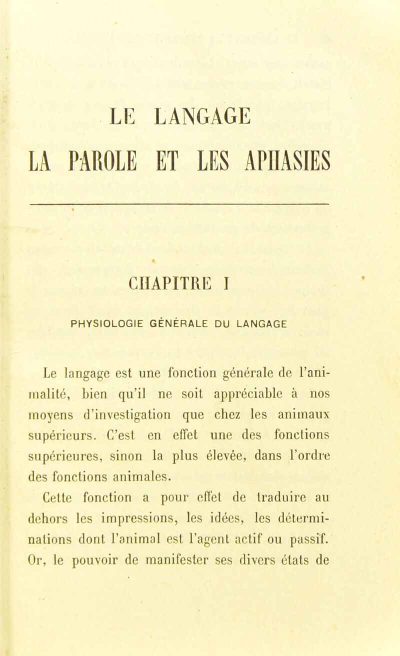 LA PAROLE ET LES APHASIES CHAPITRE I PHYSIOLOGIE GÉNÉRALE DU LANGAGE Le langage est une fonction générale de l'ani- malité, bien qu'il ne soit appréciable à nos moyens d'investigation que chez les animaux supérieurs. C'est en effet une des fonctions supérieures, sinon la plus élevée, dans l'ordre des fonctions animales. Celte fonction a pour effet de traduire au dehors les impressions, les idées, les détermi- nations dont l'animal est l'agent actif ou passif. Or, le pouvoir de manifester ses divers états de