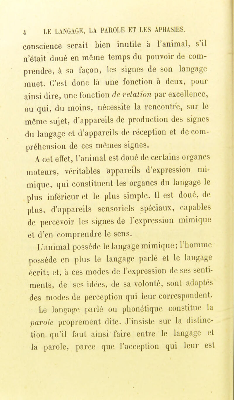 conscience serait bien inutile à l'animal, s'il n'était doué en même temps du pouvoir de com- prendre, à sa façon, les signes de son langage muet. C'est donc là une fonction à deux, pour ainsi dire, une fonction de relation par excellence, ou qui, du moins, nécessite la rencontré, sur le même sujet, d'appareils de production des signes du langage et d'appareils de réception et de com- préhension de ces mômes signes. A cet effet, l'animal est doué de certains organes moteurs, véritables appareils d'expression mi- mique, qui constituent les organes du langage le plus inférieur et le plus simple. Il est doué, de plus, d'appareils sensoriels spéciaux, capables de percevoir les signes de l'expression mimique et d'en comprendre le sens. L'animal possède le langage mimique; l'homme possède en plus le langage parlé et le langage écrit; et, à ces modes de l'expression de ses senti- ments, de ses idées, de sa volonté, sont adoptés des modes de perception qui leur correspondent. Le langage parlé ou phonétique constitue la parole proprement dite. J'insiste sur la distinc- tion qu'il faut ainsi faire entre le langage et la parole, parce que l'acception qui leur est