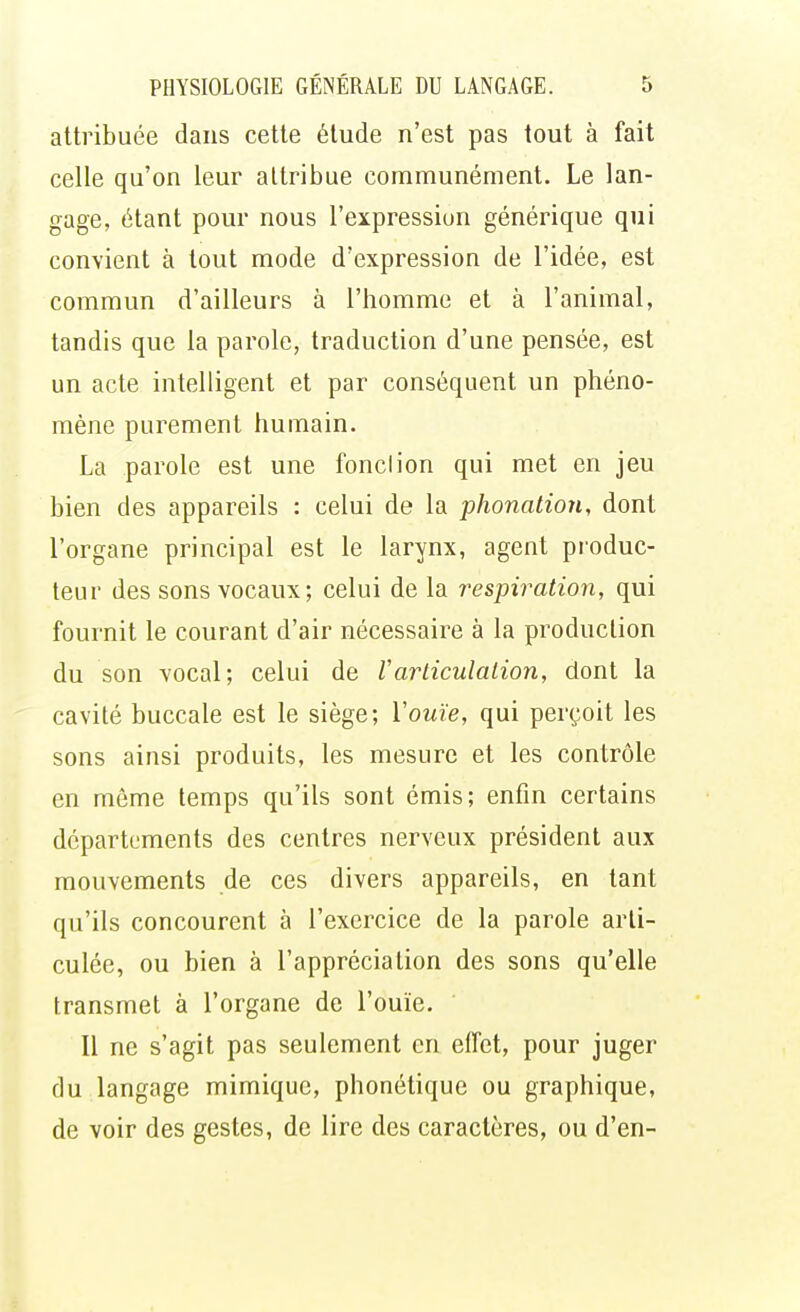 attribuée dans cette étude n'est pas tout à fait celle qu'on leur attribue communément. Le lan- gage, étant pour nous l'expression générique qui convient à tout mode d'expression de l'idée, est commun d'ailleurs à l'homme et à l'animal, tandis que la parole, traduction d'une pensée, est un acte intelligent et par conséquent un phéno- mène purement humain. La parole est une fond ion qui met en jeu bien des appareils : celui de la phonation, dont l'organe principal est le larynx, agent produc- teur des sons vocaux; celui de la respiration, qui fournit le courant d'air nécessaire à la production du son vocal; celui de Varticulation, dont la cavité buccale est le siège; Y ouïe, qui perçoit les sons ainsi produits, les mesure et les contrôle en même temps qu'ils sont émis; enfin certains départements des centres nerveux président aux mouvements de ces divers appareils, en tant qu'ils concourent à l'exercice de la parole arti- culée, ou bien à l'appréciation des sons qu'elle transmet à l'organe de l'ouïe. Il ne s'agit pas seulement en effet, pour juger du langage mimique, phonétique ou graphique, de voir des gestes, de lire des caractères, ou d'en-