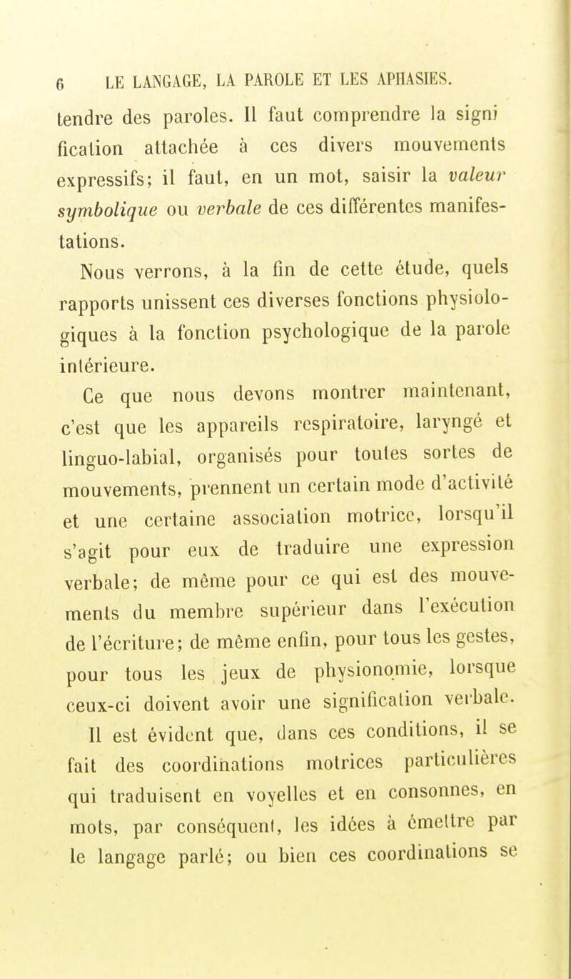 tendre des paroles. Il faut comprendre la signi ficalion attachée à ces divers mouvements expressifs; il faut, en un mot, saisir la valeur symbolique ou verbale de ces différentes manifes- tations. Nous verrons, à la fin de cette étude, quels rapports unissent ces diverses fonctions physiolo- giques à la fonction psychologique de la parole intérieure. Ce que nous devons montrer maintenant, c'est que les appareils respiratoire, laryngé et linguo-labial, organisés pour toutes sortes de mouvements, prennent un certain mode d'activité et une certaine association motrice, lorsqu'il s'agit pour eux de traduire une expression verbale; de même pour ce qui est des mouve- ments du membre supérieur dans l'exécution de l'écritui-e; de même enfin, pour tous les gestes, pour tous les jeux de physionomie, lorsque ceux-ci doivent avoir une signification verbale. Il est évident que, dans ces conditions, il se fait des coordinations motrices particulières qui traduisent en voyelles et en consonnes, en mots, par conséquent, les idées à émettre par le langage parlé; ou bien ces coordinations se