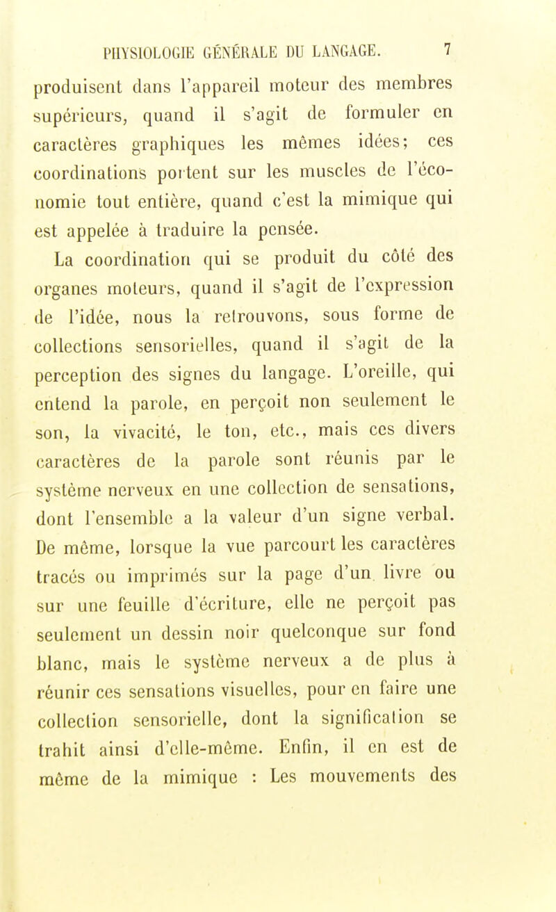 produisent dans l'appareil moteur des membres supérieurs, quand il s'agit de formuler en caractères graphiques les mêmes idées; ces coordinations portent sur les muscles de l'éco- nomie tout entière, quand c'est la mimique qui est appelée à traduire la pensée. La coordination qui se produit du côté des organes moleurs, quand il s'agit de l'expression de l'idée, nous la retrouvons, sous forme de collections sensorielles, quand il s'agit de la perception des signes du langage. L'oreille, qui entend la parole, en perçoit non seulement le son, la vivacité, le ton, etc., mais ces divers caractères de la parole sont réunis par le système nerveux en une collection de sensations, dont l'ensemble a la valeur d'un signe verbal. De môme, lorsque la vue parcourt les caractères tracés ou imprimés sur la page d'un livre ou sur une feuille d'écriture, elle ne perçoit pas seulement un dessin noir quelconque sur fond blanc, mais le système nerveux a de plus à réunir ces sensations visuelles, pour en faire une collection sensorielle, dont la signification se trahit ainsi d'elle-même. Enfin, il en est de même de la mimique : Les mouvements des