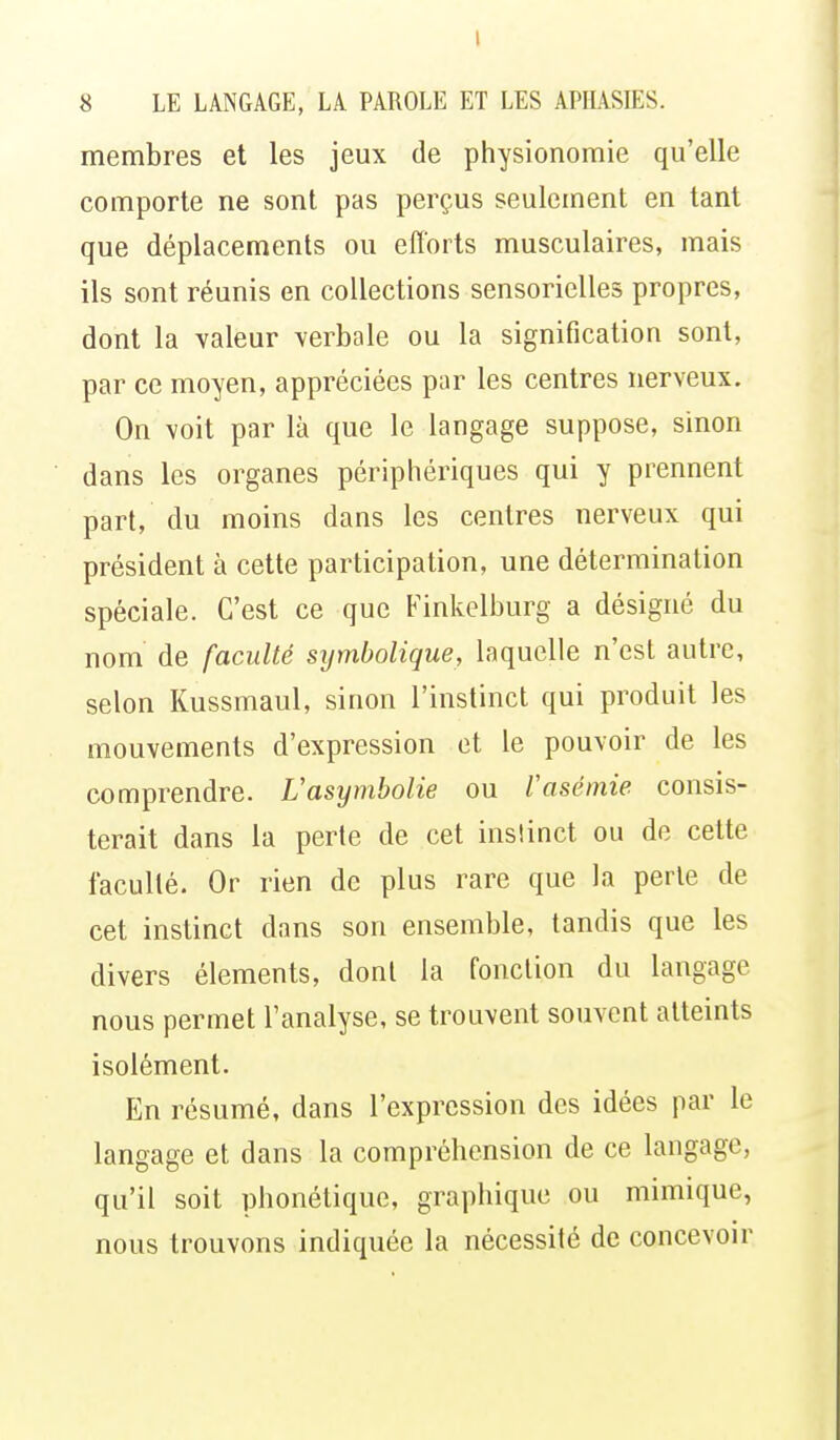 1 8 LE LANGAGE, LA PAROLE ET LES APHASIES. membres et les jeux de physionomie qu'elle comporte ne sont pas perçus seulement en tant que déplacements ou efforts musculaires, mais ils sont réunis en collections sensorielles propres, dont la valeur verbale ou la signification sont, par ce moyen, appréciées par les centres nerveux. On voit par là que le langage suppose, sinon dans les organes périphériques qui y prennent part, du moins dans les centres nerveux qui président à cette participation, une détermination spéciale. C'est ce que Finkelburg a désigné du nom de faculté symbolique, laquelle n'est autre, selon Kussmaul, sinon l'instinct qui produit les mouvements d'expression et le pouvoir de les comprendre. Vasymbolie ou Vasémie consis- terait dans la perte de cet inslinct ou de cette facullé. Or rien de plus rare que la perte de cet instinct dans son ensemble, tandis que les divers éléments, dont la fonction du langage nous permet l'analyse, se trouvent souvent atteints isolément. En résumé, dans l'expression des idées par le langage et dans la compréhension de ce langage, qu'il soit phonétique, graphique ou mimique, nous trouvons indiquée la nécessité de concevoir