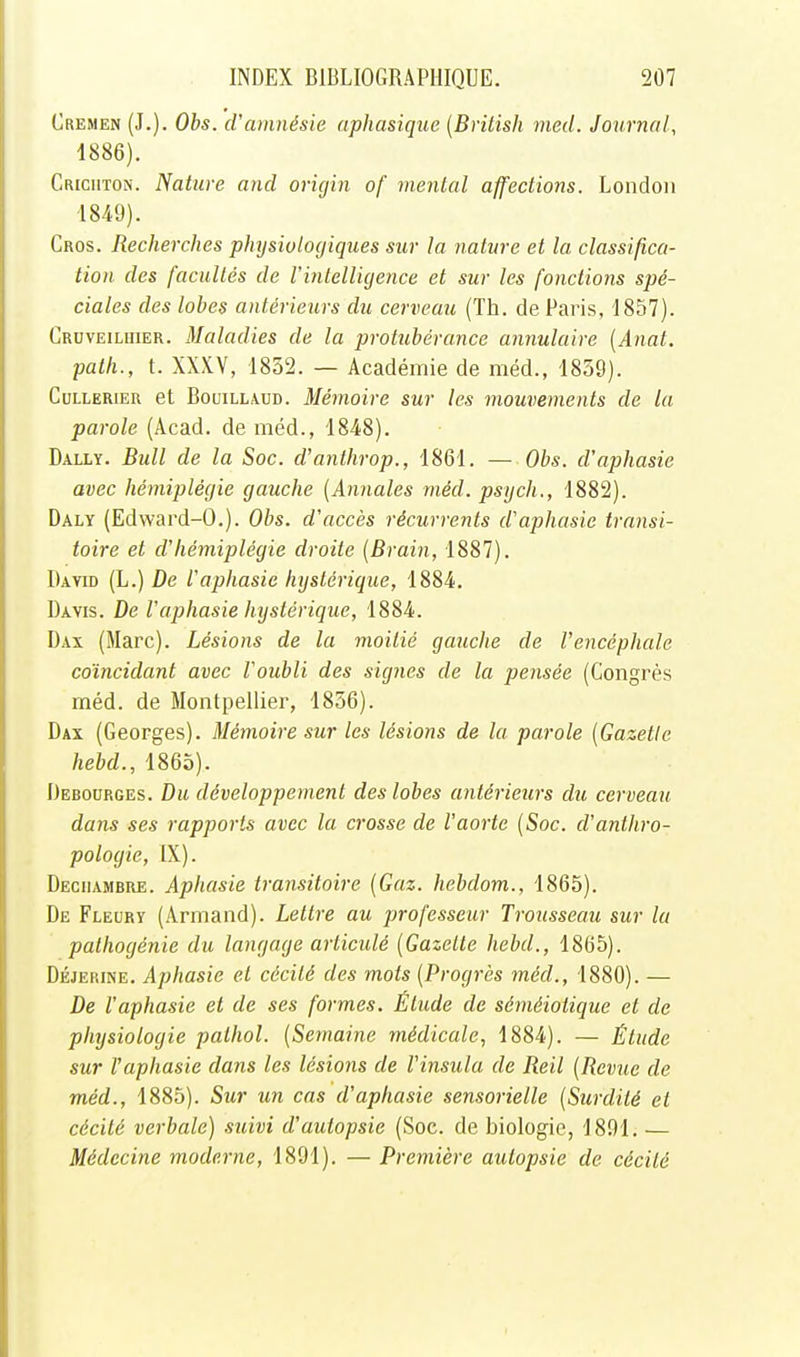 Cremen (J.). Obs. cVamnésie aphasique (Brilish med. Journal, 1886). Criciiton. Nature and oricjin of mental affections. Londoii 1849). Gros. Recherches physioloc/iques sur la nature et la classifica- tion des facultés de Vinlellujence et sur les fonctions spé- ciales des lobes antérieurs du cerveau (Th. de Paris, 1857). Gruveiluier. Maladies de la protubérance annulaire {Anat. path., t. XXXV, 1852. — Académie de méd., 1859). CuLLERiER et BouiLLAUD. Mémoire sur les mouvements de la parole (Acad. de méd., 1848). Dally. Bull de la Soc. d'aiithrop., 1861. — Obs. d'aphasie avec hémiplégie gauche (Annales méd. psych., 1882). Daly (Edward-0.). Obs. d'accès récurrents d'aphasie transi- toire et d'hémiplégie droite (Brain, 1887). David (L.) De l'aphasie hystérique, 1884. Davis. De Vaphasie hystérique, 1884. Dax (Marc). Lésions de la moitié gauche de l'encéphale coïncidant avec l'oubli des signes de la pensée (Congrès méd. de Montpellier, 1856). Dax (Georges). Mémoire sur les lésions de la parole (Gazette hebd., 1865). Debourges. Du développement des lobes antérieurs du cerveau dans ses rapports avec la crosse de l'aorte (Soc. d'anthro- pologie, IX). Deciiambre. Aphasie transitoire (Gaz. hebdom., 1865). De Fleury (Armand). Lettre au professeur Trousseau sur la pathogénie du langage articulé (Gazette hebd., 1865). Déjerine. Aphasie et cécité des mots (Progrès méd., 1880). — De l'aphasie et de ses formes. Étude de séméiotique et de physiologie pathol. (Semaine médicale, 1884). — Étude sur l'aphasie dans les lésions de l'insula de Reil (Revue de méd., 1885). Sur un cas d'aphasie sensorielle (Surdité et cécité verbale) suivi d'autopsie (Soc. de biologie, 1891. — Médecine moderne, 1891). — Première autopsie de cécité