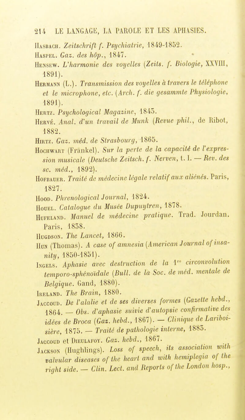 IIasbach. Zeitschrift f. Psychiatrie, 1849-1852. Uaspel. Gaz. des hôp., 1847. Uensew. L'harmonie des voyelles {Zeils. f. Biologie, XXVill, 1891). Hermann (L.). Transmission des voyelles à travers le téléphone et le microphone, etc. [Arch. f. die gesamnite Physiologie, 1891). Hertz. Psychological Magazine, 1843. Hervé. Anal, d'un travail de Munk {Revue phil., de Ribot, 1882. Hirtz. Gaz. méd. de Strasbourg, HocHWARï (Frânkel). Sur la perte de la capacité de l'expres- sion musicale (Deutsche Zeitsch. f. Nerven, 1.1. — Rev. des se. méd., 1892). HoFBAUER. Traité de médecine légale relatif aux aliénés. Paris, 1827. HooD. Phrenological Journal, 1824. HouEL. Catalogue du Musée Dupuytren, 1878. HuFELAND. Manuel de médecine pratique. Trad. Jourdan. Paris, 1858. HuGDSoN. The Lancet, 1866. Udn (Thomas). A case of amnesia [American Journal of insa- nity, 1850-1851). Ingels. Aphasie avec destruction de la 1 circonvolution temporo-sphénoïdale [Bull, de la Soc. de méd. mentale de Belgique. Gand, 1880). Ireland. The Brain, 1880. Jaccoud. De l'alulie et de ses diverses formes [Gazette hebd., 1864. — Obs. d'aphasie suivie d'autopsie confirmative des idées de Broca [Gaz. hebd., 1867). - Clinique de^Lariboi- sière, 1875. — Traité de pathologie interne, 1885. Jaccoud et Dieulafoy. Gaz. hebd., 1867. Jackson (Hughlings). Loss of speech, its association with valvular diseases ofthe heart and ivith henuplegta of the right side. - Clin. Lect. and Reports ofthe London hosp.,
