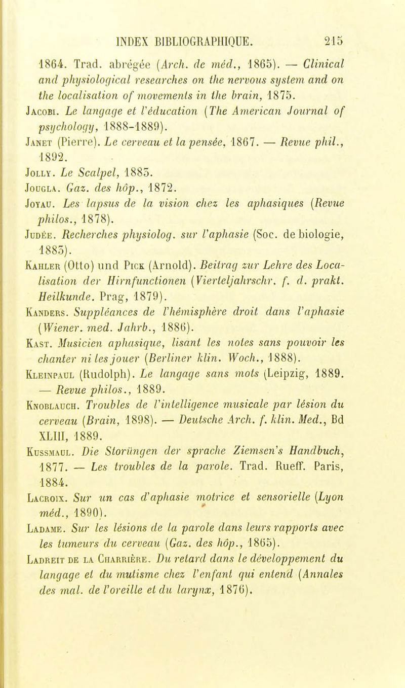 1864. Trad. abrégée {Arch. de mécl, 1865). — Clinical and pliysiological researches on tlie nervous sysiem and on the localisation of movemenis in ihe brain, 1875. Jacobi. Le langage et l'éducation {The American Journal of psuchology, 1888-1889). Janet (Pierre). Le cerveau et la pensée, 1867. — Revue phil., 1892. JoLLY. Le Scalpel, 1885. JouGLA. Gaz. des hôp., 1872. Joyau. Les lapsus de la vision chez les aphasiques [Revue philos., 1878). Judée. Recherches physiolog. sur l'aphasie (Soc. de biologie, 1885). Kahler (Otto) und Pick (Arnold). Beitrag zur Lehre des Loca- lisation dcr Hirnfunctionen {Vierteljahrschr. f. d. prakt. Heilkunde. Prag, 1879). Kanders. Suppléances de Vhémisphère droit dans Vaphasie [Wiener, med. Jahrb., 1886). Kast. Musicien aphasique. Usant les notes sans pouvoir les chanter ni les jouer [Berliner klin. Woch., 1888). Kleinpaul (Rudolph). Le langage sans mots (Leipzig, 1889. — Revue philos., 1889. Knoblauch. Troubles de l'intelligence musicale par lésion du cerveau [Brain, 1898). — Deutsche Arch. f. klin. Med., Bd XLIII, 1889. KussMAUL. Die Storilngen der sprache Ziemscn's Handbuch, 1877. — Les troubles de la parole. Trad. Rueff. Paris, 1884. Lacroix. Sur un cas d'aphasie motrice et sensorielle [Lyon méd., 1890). Ladame. Sur les lésions de la parole dans leurs rapports avec les tumeurs du cerveau [Gaz. des hôp., 1865). Ladreit de la Charrière, Du retard dans le développement du langage et du mutisme chez l'enfant qui entend [Annales des mal. de l'oreille et du larynx, 1876).