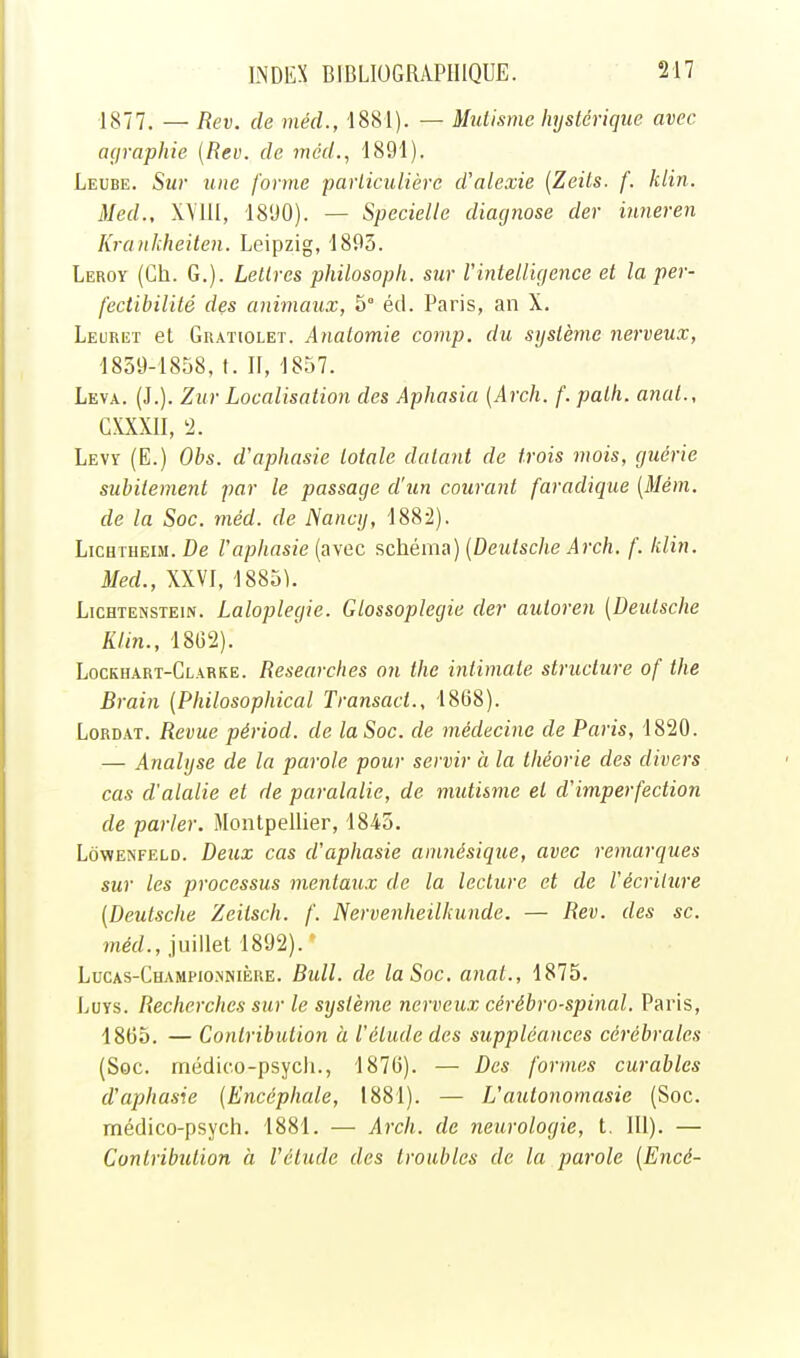 1877. — Rev. de méd., 1881). — Mutisme hystérique avec mfraphie {Rev. de méd., 1891). Leube. Sur une forme particulière d'alexie (Zeits. f. klin. Med., W'III, 1890). — Specielle diacjnose der iuneren Kranhheiten. Leipzig, 1895. Leroy (Ch. G.). Lettres philosoph. sur l'intelligence et la per- fectibilité des animaux, 5° éd. Paris, an X. Leuret el Gratiolet. Anatomie comp. du système nerveux, 1859-1858, t. II, 1857. Leva. (J.). Zur Localisation des Aphasia [Arch. f. patli. anal., Cmil, '2. Levy (E.) Obs. d'aphasie totale datant de trois mois, guérie subitement par le passage d'un courant faradiqiie [Mém. de la Soc. méd. de Nancy, 1882). Lichtheim. De l'aphasie (avec schéma) [Deutsche Arch. f. klin. Med., XXVI. 1885k LicHTENSTEiN. Laloplcgic. Glossoplegie der autoren [Deutsche Klin., 18G2). Lockhart-Clarke. Researches on the intimate structure of the Brain [Philosophical Transact., 1868). LoRDAT. Revue périod. de la Soc. de médecine de Paris, 1820. — Analyse de la parole pour servir à la théorie des divers cas d'alalie et de paralalie, de mtdisme el d'imperfection de parler. Montpellier, 1845. LôwENFELD. Deux cas d'aphasie amnésique, avec remarques sur les processus mentaux de la lecture et de l'écriture [Deutsche Zeilsch. f. Nervenheilhunde. — Rev. des se. méd., juillet 1892). ' Lucas-Champio.nnière. Bull, de la Soc. anal., 1875. IjOys. Recherches sur le système nerveux cérébro-spinal. Paris, 1805. — Contribution à l'étude des suppléances cérébrales (Soc. rnédico-psycii., 187(3). — Des formes curables d'aphasie [Encéphale, 1881). — L'autonomasie (Soc. médico-psych. 1881. — Arch. de neurologie, t. 111). — Contribution à l'élude des troubles de la parole [Encé-