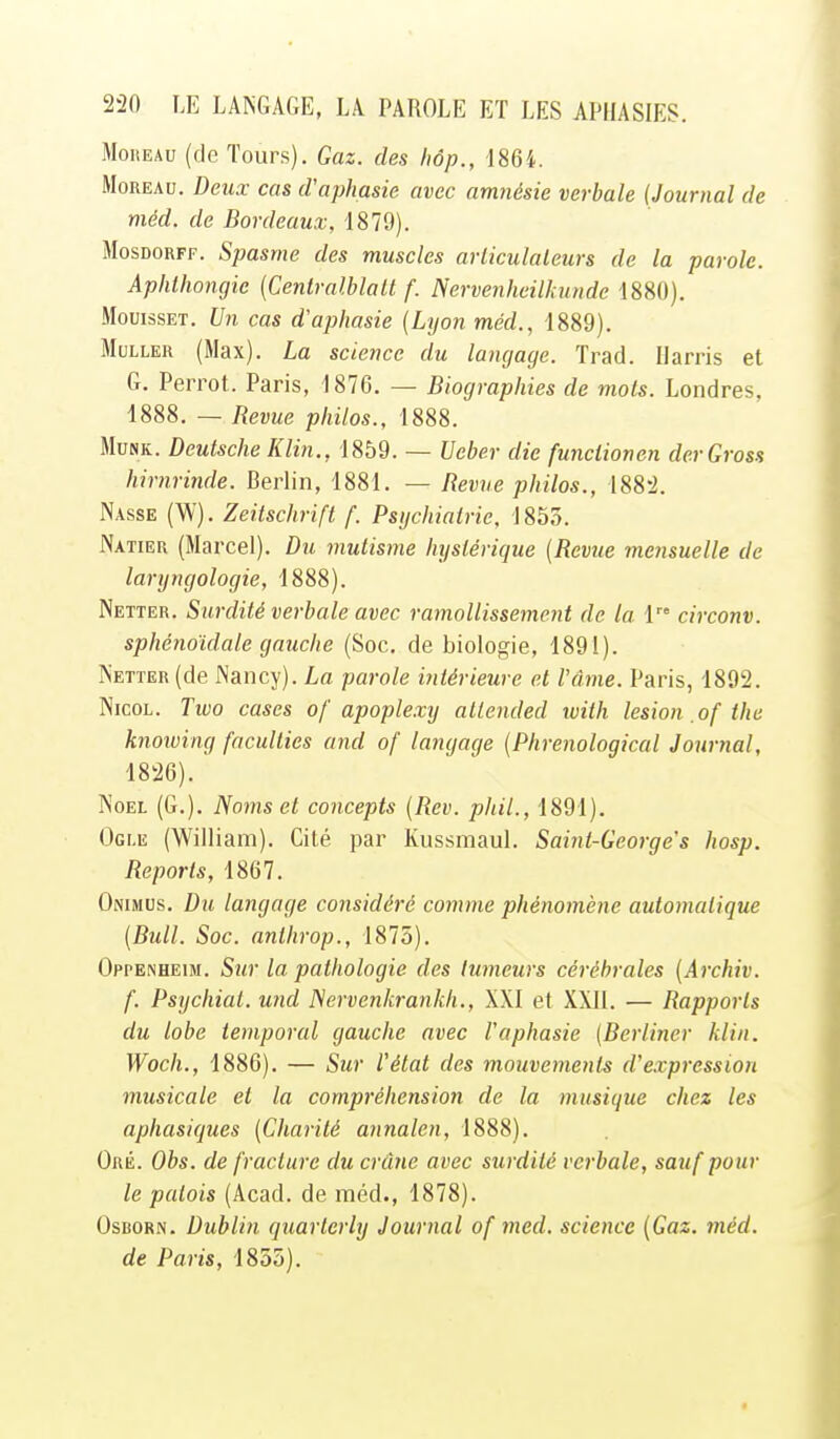 MoREAu (de Tours). Gaz. des Iwp., '186i. MoREAu. Deux cas d'aphasie avec amnésie verbale (Journal de méd. de Bordeaux, 1879). MosDORFF. Spasme des muscles arliculaleurs de la parole. Aphlhongic (Centralblalt f. Nervenheilkunde 1880). MouissET. Un cas d'aphasie (Lyon méd., 1889). MuLLER (Max). La science du langage. Trad. Ilarris et G. Perrot. Paris, 1876. — Biographies de mois. Londres, 1888. — Revue philos., 1888. MuNK. Deutsche Klin., 1859. — Veber die funclionen derGross hirnrinde. Berlin, 1881. — Revue philos., 188'2. Nasse (W). Zeitschrift f. Psychiatrie, 1855. Natier (Marcel). Du mutisme hystérique (Revue mensuelle de laryngologie, 1888). Netter. Surdité verbale avec ramollissement de la 1 circonv. sphénoïdale gauche (Soc, de biologie, 1891). Netter (de Nancy). La parole intérieure et l'âme. Paris, 1892. NicoL. Two cases of apoplexy altended luith lésion .of the knowing faculties and of langage (Phrenological Journal, 1826). Noël (G.). Noms et concepts (Rev. phil., 1891). Ogi.e (William). Cité par Kussmaul. Saint-George's hosp. Reports, 1867. OiMMUs. Du langage considéré comme phénomène automatique (Bull. Soc. anlhrop., 1875). Oppenheim. Sur la pathologie des tumeurs cérébrales (Archiv. f. Psychiat. und Nervenkrankh., XXI et XXII. — Rapports du lobe temporal gauche avec l'aphasie (Berliner klin. Woch., 1886). — Sur l'état des mouvements d'expression musicale et la compréhension de la musique chez les aphasiques (Charité annalen, 1888). Oré. Obs. de fracture du crâne avec surdité verbale, sauf pour le patois (Acad. de méd., 1878). OsBORN. Dublin quarterly Journal of med. science {Gaz. méd. de Paris, 1855).