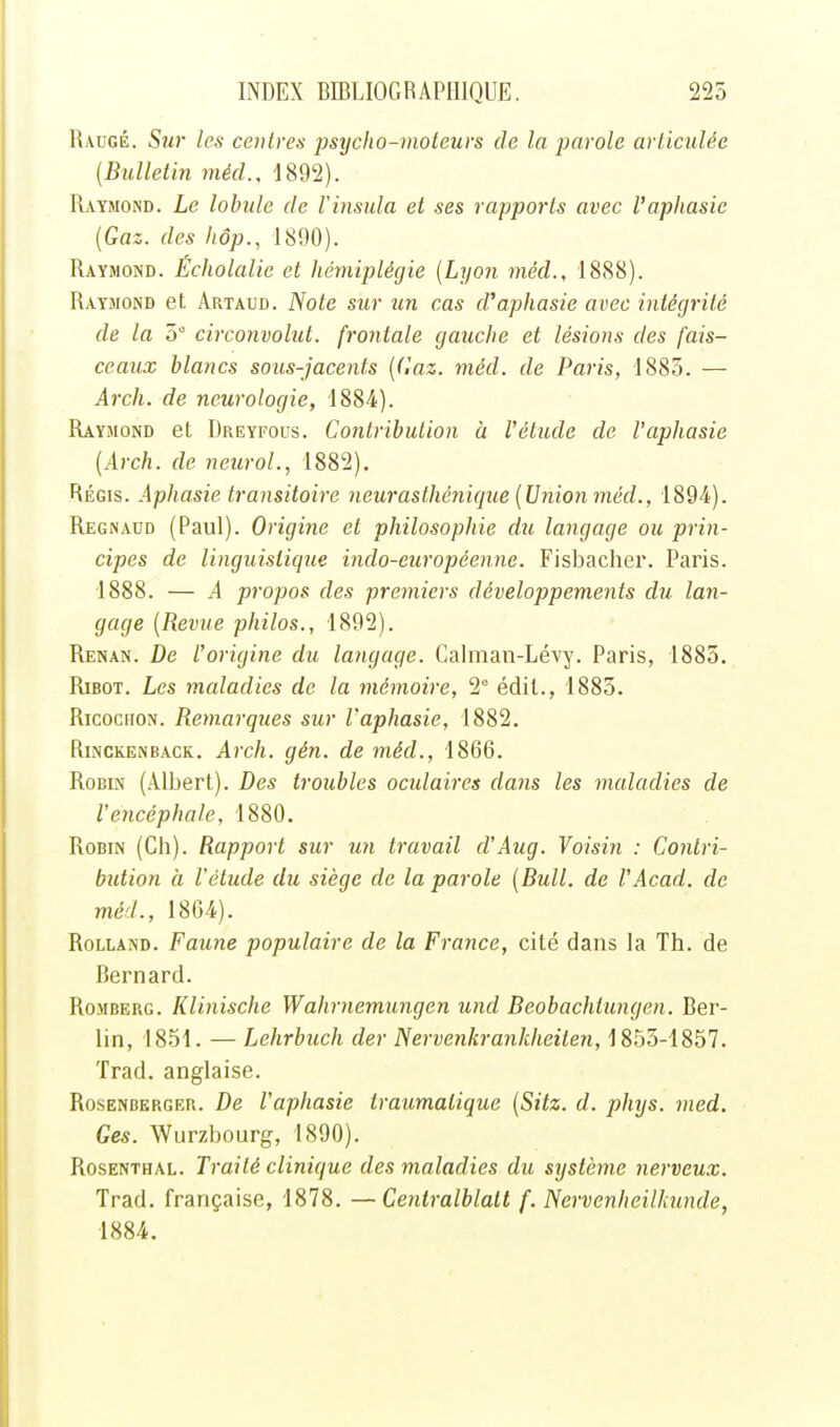 Raugé. Su7' les centres psyclio-moteurs de la parole articulée (Bulletin méd., 1892). Raymond. Le lohide de Vinsula et ses rapports avec l'aphasie (Gaz. des liôp., 1890). Raymond. Écholalic et hémiplégie (Lyon méd., 1888). Raymond et Artaud. Note sur un cas d'aphasie avec intégrité de la 5 circonvolut. frontale gauche et lésions des fais- ceaux blancs sous-jacents (Gaz. méd. de Paris, 1885. — Arch. de neurologie, 1884). Raymond et Dreyfous. Contribution à l'étude de l'aphasie (Arch. de neuroL, 1882). Régis. Aphasie transitoire neurasthénique (Union méd., 1894). Regnaud (Paul). Origine et philosophie du langage ou prin- cipes de linguistique indo-européenne. Fisbacher. Paris. 1888. — A propos des premiers développements du lan- gage (Revjte philos., 1892). Renan. De l'origine du langage. Calman-Lévy. Paris, 1885. Ribot. Les maladies de la mémoire, 2 édit., 1883. RicociioN. Remarques sur l'aphasie, 1882. RiNCKENBACK. Arch. gén. de méd., 1866. Robin (Albert). Des troubles oculaires dans les maladies de V encéphale, 1880. Robin (Ch). Rapport sur un travail d'Aug. Voisin : Contri- bution à l'étude du siège de la parole (Bull, de l'Acad. de méd., 1864). Rolland. Faune populaire de la France, cité dans la Th. de Bernard. RoMBERG. Klinische Wahrnemungen und Beobachtungen. Ber- lin, 1851. — Lehrbuch der Nervenkrankheiten, 1855-1857. Trad. anglaise. RosENBERGER. De Vapliasic traumatique (Sitz. d. phys. med. Ces. Wurzbourg, 1890). Rosenthal. Traité clinique des maladies du système nerveux. Trad. française, 1878. —Centralblatt f. Nervenheilkunde, 1884.