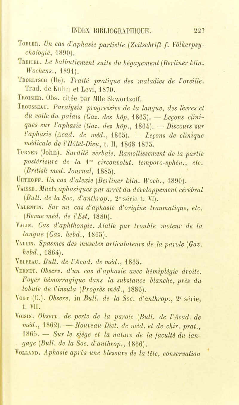 ToRLER. U7i cas d'aphasie partielle (Zeitschrift f. Vôlkerpsy cliologie, 1890). Treitel. Le balbutiement suite du bégayemeni {Berliner klin. Wochejis., 1891). TROELTScn (De). Traité pratique des maladies de l'oreille. Trad. de Kuhn et Levi, 1870. Troisier. Obs. citée par Mlle Skwortzoiï. Trousseau. Paralysie progressive de la langue, des lèvres et du voile du palais {Gaz. des hop. -1865). — Leçons clini- ques stir l'aphasie {Gaz. des hôp., 1864f). — Discours sur l'aphasie {Acad. de méd., 1865). — Leçons de clinique médicale de l'Hôtel-Dieu, t. Il, 1868-1875. TuRNER (John). Surdité verbale. Ramollissement de la partie postérieure de la \ circonvolut. temporo-sphén., etc. {British med. Journal, 1885). UiiTiiOFF. Vncas d'alexie {Berliner klin. Woch., 1890). Vaisse. Muets aphasiques par arrêt du développement cérébral {Bull, de la Soc. d'anthrop., 2° série t. VI). Valentln. Sur un cas d'aphasie d'origine traumatique, etc. {Revue méd. de l'Est, 1880). Valin. Cas d'aphthongie. Alalie par trouble moteur de la langue {Gaz. hebd., 1865). Vallin. Spasmes des muscles articulateurs de la parole {Gaz. hebd., 1864). Velpeau, Bull, de l'Acad. de méd., 1865. Yernet. Observ. d'un cas d'aphasie avec hémiplégie droite. Foyer hémorragique dans la substance blanche, près du lobule de l'insula {Progrès méd., 1883). VoGT (C). Observ. in Bull, de la Soc. d'anthrop., 2° série, t. VII. Voisin. Observ. de perte de la parole {Bull, de l'Acad. de méd., 1862). — Nouveau Dict. de méd. et de chir. prat., 1865. — Sur le siège et la nature de la faculté du lan- gage {Bull, de la Soc. d'anthrop., 1866). VoLLAND. Aphasie apris une blessure de la tête, conservation