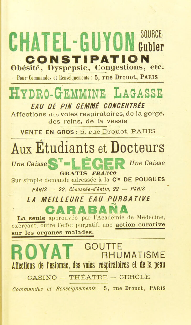 CHATEL-GUYONS CONSTIPATIO Obésité, Dyspepsie, Congestions, etc. Pour Commandes et Renseigiieraents : 5, rue Drouot, PARIS HYDEO-QEMMINE LAQA2SE EAU DE PIN GEMMÉ CONCENTRÉE Affections des voies respiratoires,de la gorge, des reins, de la vessie VENTE EN GROS: 5, rue Drouot. PARIS Aux Étudiants et Docteurs t7i2e Caisse^^—LÉGER Une Caisse GRATIS FRANCO Sur simple demande adressée à la C'« DE POUGUES PAlilS — 22, Chaussée-d'Antin, 22 — PARIS LA MEILLEURE EAU PURGATIVE CARABANA La seule approuvée par l'Académie de Médecine, exerçant, outre l'effet purgatif, une action curative sur les organes malades. ROYAT ° RHUMATISME Afiections fle l'estomac, des voies respiratoires et de la peau CASINO — THÉÂTRE — CERCLE Commandes et Renseignements : 5, rue Drouot, PARIS