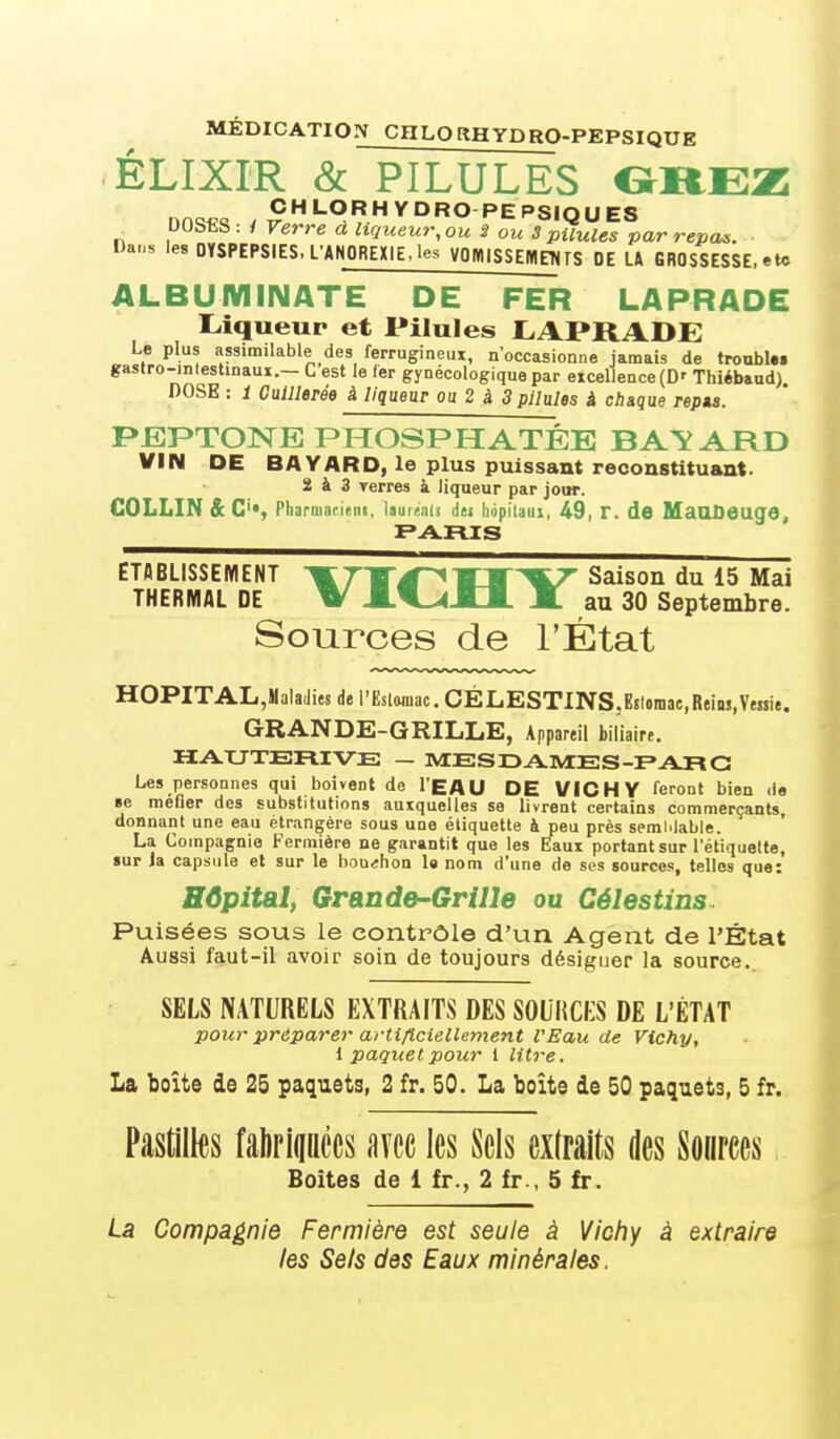 MÉDICATION CHLORHYDRO-PEPSIQUE ÉLIXIR & PILULES nnw^ CHLORHYDRO PEPSIQUE8 UObtS : / Verre à liqueur, ou S ou S pilules par repas. Dans les DYSPEPSIES. L'ANOREXIE, les VOIV|ISSEMn<rS OE U GROSSESSE, eU» ALBUMINATE DE FER LAPRADE Liqueur et Pilules liAPRADE Le plus assimilable des ferrugineux, n'occasionne jamais de tronblM gastro-inlestinaux.— C est le 1er gynécologique par excellence (D' Thiébaud) DOSE : 1 CuUlerée à liqueur ou 2 à 3 pilules à chaque repta. PEPTONE PHOSPHATÉE BATARD VIN DE BAVARD, le plus puissant reconstituant. 2 à 3 Terres à liqueur par jour. COLLIN & C'*, PliarBiarieiii, laui«ii(s liej hiipitaiii, 49, T. de MauOeuge, ETABLISSEMENT ^7i4~^Saison du 15 Mai THERMAL DE W JLV><Jtl. JL au 30 Septembre. Sources de l'État HOPITAL,HalaJies de l'Eslwnac. CÉLESTINS.Estoraae.Reim.Veuie. GRANDE-GRILLE, Appareil biliaire. HAUTERIVE — MESDAMES-FARC Les personnes qui boivent de l'EAU DE VICHY feront bien de §e méfier des substitutions auxquelles se livrent certains commerçants, donnant une eau étrangère sous une étiquette à peu près semblable. La Compagnie Fermière ne garantit que les Eaux portant sur l'étiquelte, sur la capsule et sur le bouchon la nom d'une de ses sources, telles que: HOpital, GraDde-Grille ou Célestins Puisées sous le contrôle d'un Agent de l'État Aussi faut-il avoir soin de toujours désiguer la source.. SELS NATURELS EXTRAITS DES SOURCES DE L'ÉTAT pour préparer artificiellement l'Eau de Vichy, i paquet pour 1 litre. La boîte de 25 paquets, 2 fr. 50. La boîte de 50 paquets, 5 fr. Pastilles fahriiiiiccs avec les Sels exlraits des Sources, Boîtes de 1 fr., 2 fr., 5 fr. La Compagnie Fermière est seule à Vichy à extraire les Sels des Eaux minérales.