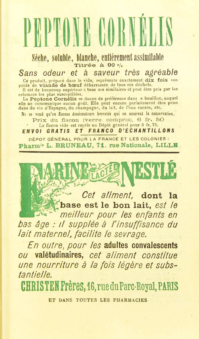 PIPIIII ClIillIS Sèche, sfllÉle, Wanche, entièrement assiniilalilc Titrée à 90 «/o Sans odeur et à saveur très agréable Ce produit, préparé dans le vide, représente exactement dix fois son poids de viande de bœuf débarrassée de tous ses déchets. Il est de beaucoup supérieur à tous ses similaires et peut être pris par les estomacs les plus susceptibles. La Peptone Cornélis se donne de préférence dans e bouillon, auquel elle ne communique aucun goût. Elle peut encore parraitement être prise dans du vin d'Espagne, du Champagne, du lait, de l'eau sucrée, etc. Ne se vend qu'en flacons dessictateurs brevelés qui en assurent la conserTatioii. Prix du flacon (verre compris), 6 fr. 50 La flacon vide est repris au Dépôt général pour 0 fr. 75. ENVOI GRATIS ET FRANCO D'ÉCHANTILLONS DÉPÔT GÉNÉRAL POUR L A FRANCE ET LES COLONIES : Pharm'« L. BRUNEAU, 71, rue Nationale, LILLB Cet a/iment, dont la ^^base est le bon lait, est le meilleur pour les enfants en bas âge : il supplée à l'insuffisance du lait maternel, facilite le sevrage. En outre, pour les adultes convalescents ou valétudinaires, cet aliment constitue une nourriture à la fois légère et subs- tantielle. CHRISTEHFrèreS,16,rueduParcRoyal,PÂRIS ET OANS TOUTES LES PHARMACIES
