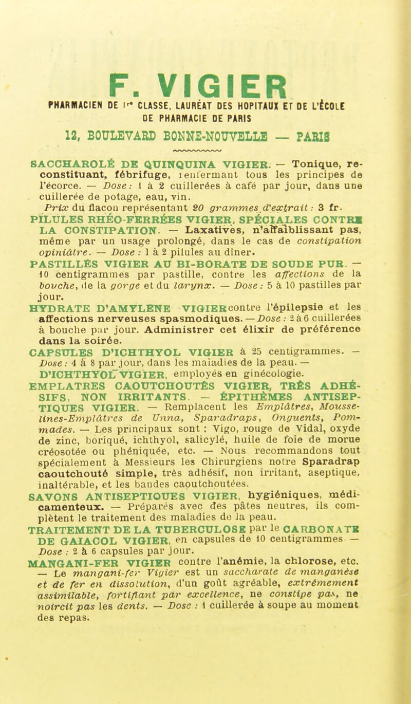 F. VIGIER PHARMACIEN DE \ CLASSE. LAURÉAT DES HOPITAUX ET DE L'ÉCOLE DE PHARMACIE DE PARIS 12, BOULEVARD BONNE-NOUVELLE — PARIS SACCHAROLÉ DE QUINQUINA VIGIER. — Tonique, re- constituant, fébrifuge, i enfermant tous les principes do l'écorce. — Dose: 1 à 2 cuillerées à café par jour, dans une cuillerée de potage, eau, vin. Prix du flacon représentant SO grammes^d'extrail.- 3 fr. PILULES RHÉO-FERRÉE8 VIGIER, SPÉCIALES CONTRB LA CONSTIPATION. — Laxativës, n'atfaiblissant pas, même par un usage prolongé, dans le cas de constipation opiniâtre. — Dose .• 1 à 2 pilules au dîner. PASTILLÉS VIGIER AU BI-BORATE DE SOUDE PUR. — 10 centigrammes par pastille, contre les affections de la bouche, lie la gorge et du larynx. — Dose : 5 à 10 pastilles par jour. HTDRATE D'AMYLENE VIGIERcontre l'épilepsie et les affections nerveuses spasmodiques. — X>ose.- 2à6 cuillerées à bouche pur jour. Administrer cet élixir de préférence dans la soirée. CAPSULES D'ICHTHYOL VIGIER à 25 centigrammes. - Dose ; 4 à 8 par jour, dans les maladies de la peau. — D'ICHTHYOlTvïGiER, employés en ginécologie. EMPLATRES CAOUTCHOUTÉS VIGIER, TRÈS ADHÉ- SIFS, NON IRRITANTS. — ÊPITHÈMES ANTISEP- TIQUES VIGIER. — Remplacent les Emplâtres, Mousse- lines-Emplâtres de Unna, Sparadraps, Onguents, Pom- mades. — Les principaux sont : Vigo, rouge de Vidal, oxyde de zinc, boriqué, iclithyol, salicylé, huile de foie de morue créosotée ou phéniquée, etc. — Nous recommandons tout spécialement à Messieurs les Chirurgiens notre Sparadrap caoutchouté simple, très adhésif, non irritant, aseptique, inaltérable, et les bandes caoutchoutées. SAVONS ANTISEPTIQUES VIGIER, hygiéniques, médi- camenteux. — Préparés avec des pâtes neutres, ils com- plètent le traitement des maladies do la peau. TRAITEMENT DE LA TUBERCULOSE par le OAnBON.\TE DE GAIACOL VIGIER, en capsules de 10 centigrammes — Dose : 2 à 6 capsules par jour. MANGANI-FER VIGIER contre l'anémie, la chlorose, etc. — Le mangani-fer Viyier est un saccharate de manganèse et de fer en dissolution, d'un goût agréable, extrêmement assimilable, fortifiant par excellence, ne constipe pa.'-, ne noircit pas les dents. — Dosa : 1 cuillerée à soupe au moment des repas.