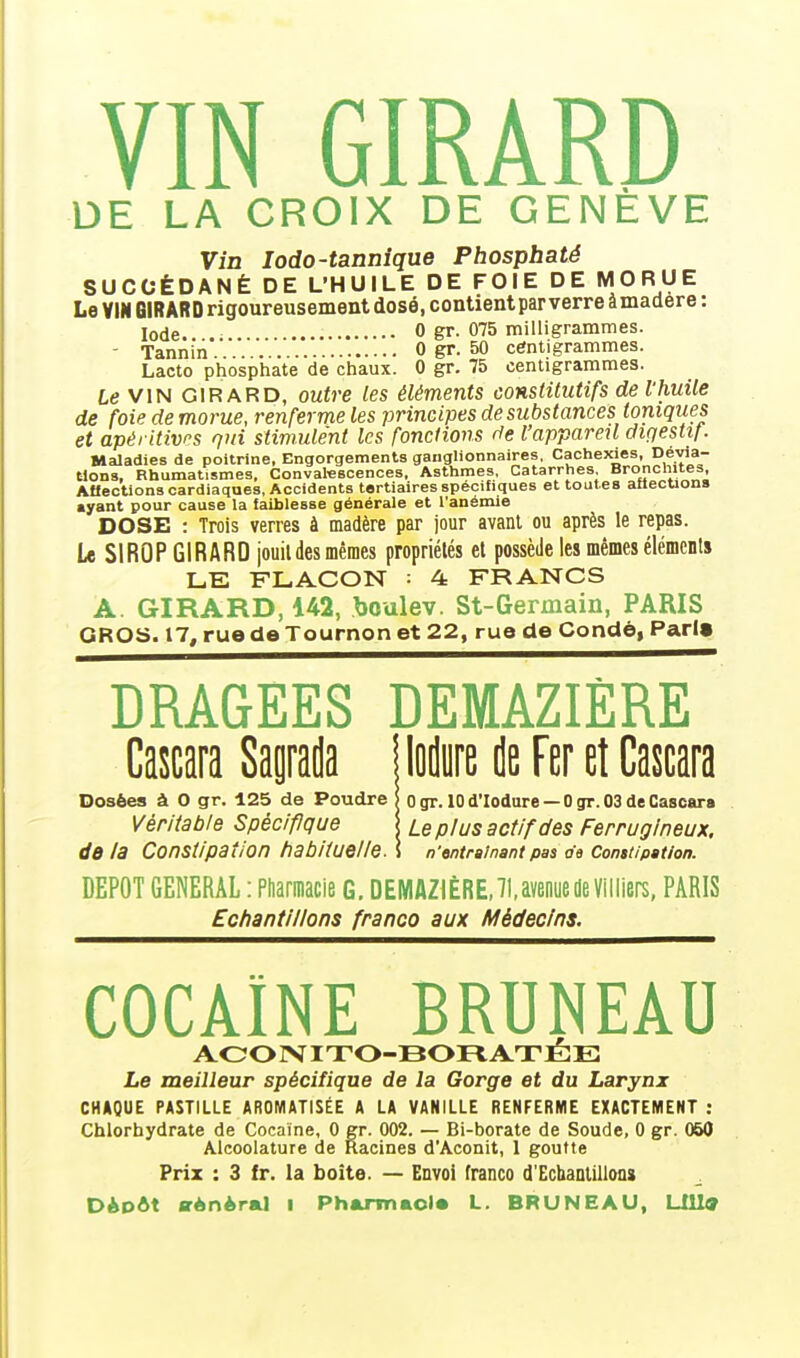 DE LA CROIX DE GENÈVE Vin lodo-tannîque Phosphaté SUCCÉDANÉ DE L'HUILE DE FOIE DE MORUE Le VIN BlRARDrigoureusement dosé, contient parverreâmadere: Iode. 0 gr. 075 milligrammes. - Tannin '. 0 gr. 50 centigrammes. Lacto phosphate de chaux. 0 gr. 75 centigrammes. Le VIN GIR ARD, outre les éléments constitutifs de l'huile de foie de morue, renferme les principes de substances toniques et apéritivrs qui stimulent les fonctions de l'appareil dir/estif. Maladies de poitrine, Engorgements ganglionnaires, Cachexies, Dévia- tions, Rhumatismes, Convatescences, Asthmes, Catarrhes Bronchites, AHections cardiaques, Accidents tertiaires spécifiques et toutes atlecuons «yant pour cause la faiblesse générale et l'anémie DOSE : Trois verres à madère par jour avant ou après le repas. Le SIROP GIRARD jouil des mêmes propriétés et possède les mêmes éléments LE FLACON : 4 FRANCS A GIRARD, 142, boulev. St-Germain, PARIS GROS. 17, rue de Tournon et 22, rue de Condé, Pari» DRAGEES DEMAZIÈRE Cascara Sagrada Dosées à 0 gr. 125 de Poudre Véritable Spéc/flque de la Constipation habituelle. lodure de Fer et Cascara 0 gr. 10 d'Iodare — 0 gr. 03 de Cascara Le plus actif des Ferrugineux, n'entrainant pas o'e Constipation. DEPOT GENERAL : Pharmacie G. DEMAZIÈRE, 71, avenue de Villiers, PARIS Echantillons franco aux Médecins. COCAÏNE BRUNEAU AOOÎVnrO-BOIlATÉE Le meilleur spécifique de la Gorge et du Larynx CHAQUE PASTILLE AROMATISÉE A LA VANILLE RENFERME EXACTEMENT : Chlorhydrate de Cocaïne, 0 gr. 002. — Bi-borate de Soude, 0 gr. 060 Alcoolature de Racines d'Aconit, 1 goutte Prix : 3 fr. la boîte. — Envol franco d'Echantillons Dèodt srÀnÀral i Phamnaol* L. BRUNEAU, LIll^
