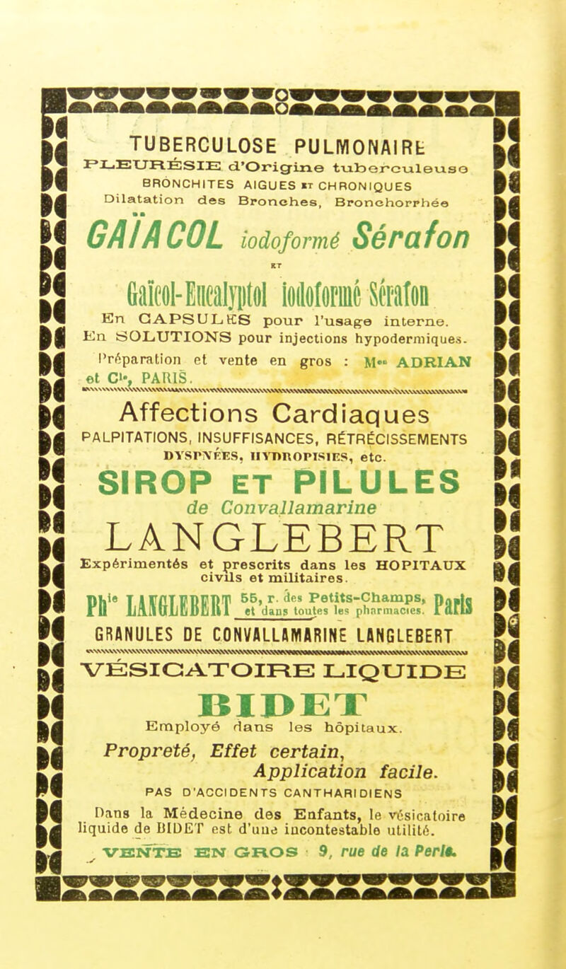 % BRONCHITES AIGUËS «T CHRONIQUES Pl Dilatation des Bronches, Bronchopphéo M GA/ACOL iodoformé Sérafon M M Gateol-Eiicalyiitol lodotomc Séraloo M M En GAPSULKS pour l'usage interne. P pu Kn SOLUTIONS pour injections hypodermiques. P^ l'réparation et vente en gros : M ADRIAN I et C', PARIS. Affections Cardiaques PALPITATIONS, INSUFFISANCES, RÉTRÉCISSEMENTS pg i j DYSPNÉlîS, II1iT>ROPI.SlES, etc. !! SIROP ET PILULES s! rl de Convallamarine f j LANGLEBERT SJ Expérimentés et prescrits dans les HOPITAUX i^M civils et militaires. Wf| tt 'dans toutes les pharmacies. Paris M GRANULES DE CONVALLUIVIARINE LANGLEBERT jj VÉSIGATOIRE LIQUIDE ||| Employé rians les hôpitaux. mÉ Propreté, Effet certain, hâ Application facile. ,.- PAS D'ACCIDENTS CANTHARI Dl ENS C J HDans la Médecine des Enfants, le vésicatoiro 9% liquide de BIDET est d'une incontestable utilité. pÉ p^ ^ VEN'TE E:^x GROS 9, rue de la Périt.