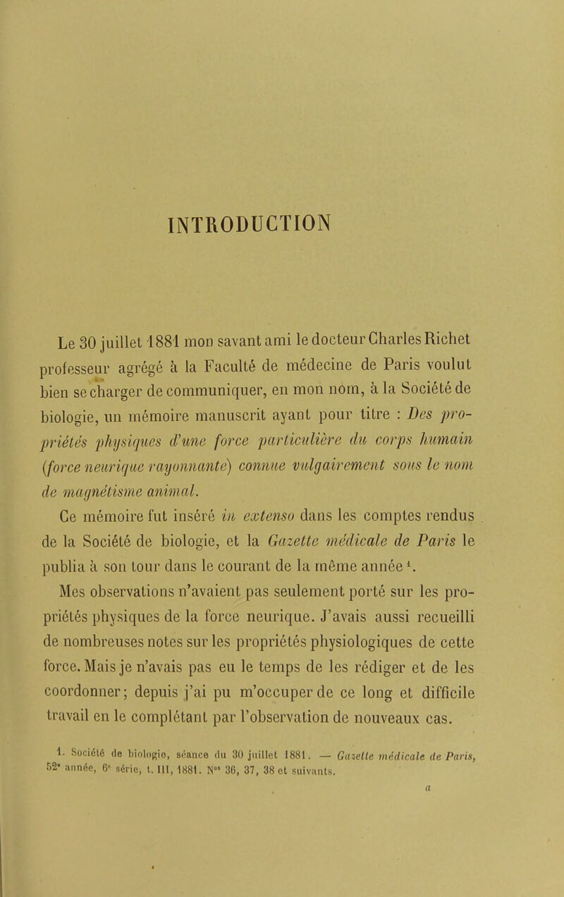INTRODUCTION Le 30 juillet 1881 mon savant ami le docteur Charles Richet professeur agrégé à la Faculté de médecine de Paris voulut bien se charger de communiquer, en mon nom, à la Société de biologie, un mémoire manuscrit ayant pour titre : Des pro- priétés physiques d'une force particulière du corps humain (force neurique rayonnante) connue vulgairement sous le nom de magnétisme animal. Ce mémoire fut inséré in extenso dans les comptes rendus de la Société de biologie, et la Gazette médicale de Paris le publia à son tour dans le courant de la même annéel. Mes observations n'avaient pas seulement porté sur les pro- priétés physiques de la force neurique. J'avais aussi recueilli de nombreuses notes sur les propriétés physiologiques de cette force. Mais je n'avais pas eu le temps de les rédiger et de les coordonner; depuis j'ai pu m'occuperde ce long et difficile travail en le complétant par l'observation de nouveaux cas. 1. Société de biologie, séance du 30 juillet 1881. — Gaielle médicale de Paris, 52 année, 6« série, t. 111, 1881. N 36, 37, 38 et suivants.