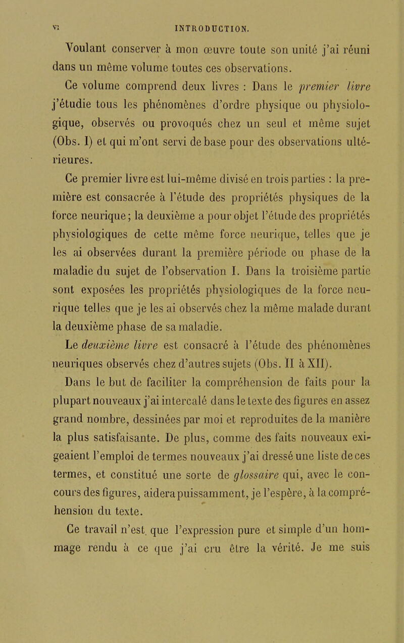 Voulant conserver à mon œuvre toute son unité j'ai réuni dans un môme volume toutes ces observations. Ce volume comprend deux livres : Dans le premier livre j'étudie tous les phénomènes d'ordre physique ou physiolo- gique, observés ou provoqués chez un seul et même sujet (Obs. I) et qui m'ont servi de base pour des observations ulté- rieures. Ce premier livre est lui-même divisé en trois parties : la pre- mière est consacrée à l'étude des propriétés physiques de la force neurique; la deuxième a pour objet l'étude des propriétés physiologiques de cette même force neurique, telles que je les ai observées durant la première période ou phase de la maladie du sujet de l'observation I. Dans la troisième partie sont exposées les propriétés physiologiques de la force neu- rique telles que je les ai observés chez la même malade durant la deuxième phase de sa maladie. Le deuxième livre est consacré à l'étude des phénomènes neuriques observés chez d'autres sujets (Obs. II à XII). Dans le but de faciliter la compréhension de faits pour la plupart nouveaux j'ai intercalé dans le texte des figures en assez grand nombre, dessinées par moi et reproduites de la manière la plus satisfaisante. De plus, comme des faits nouveaux exi- geaient l'emploi de termes nouveaux j'ai dressé une liste de ces termes, et constitué une sorte de glossaire qui, avec le con- cours des figures, aidera puissamment, je l'espère, à la compré- hension du texte. Ce travail n'est, que l'expression pure et simple d'un hom- mage rendu à ce que j'ai cru être la vérité. Je me suis