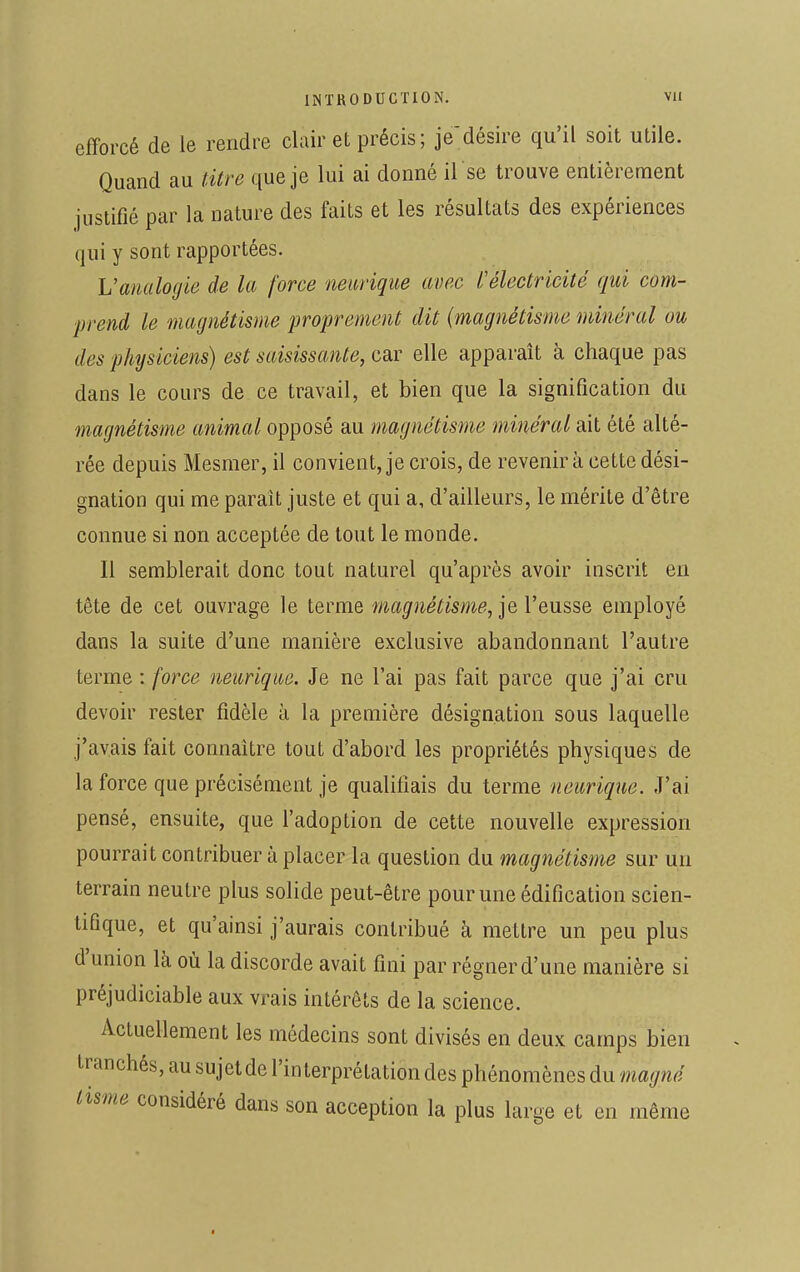 efforcé de ie rendre clair et précis; je'désire qu'il soit utile. Quand au titre que je lui ai donné il se trouve entièrement justifié par la nature des faits et les résultats des expériences qui y sont rapportées. L'analogie de la force neurique avec l'électricité qui com- prend le magnétisme proprement dit (magnétisme minéral ou des physiciens) est saisissante, car elle apparaît à chaque pas dans le cours de ce travail, et bien que la signification du magnétisme animal opposé au magnétisme minéral ait été alté- rée depuis Mesmer, il convient, je crois, de revenir à cette dési- gnation qui me parait juste et qui a, d'ailleurs, le mérite d'être connue si non acceptée de tout le monde. Il semblerait donc tout naturel qu'après avoir inscrit en tête de cet ouvrage le terme magnétisme, je l'eusse employé dans la suite d'une manière exclusive abandonnant l'autre terme : force neuriqae. Je ne l'ai pas fait parce que j'ai cru devoir rester fidèle à la première désignation sous laquelle j'avais fait connaître tout d'abord les propriétés physiques de la force que précisément je qualifiais du terme neurique. J'ai pensé, ensuite, que l'adoption de cette nouvelle expression pourrait contribuer à placer la question du magnétisme sur un terrain neutre plus solide peut-être pour une édification scien- tifique, et qu'ainsi j'aurais contribué à mettre un peu plus d'union là où la discorde avait fini par régner d'une manière si préjudiciable aux vrais intérêts de la science. Actuellement les médecins sont divisés en deux camps bien tranchés, au sujet de l'interprétation des phénomènes du magné Us,ne considéré dans son acception la plus large et en même