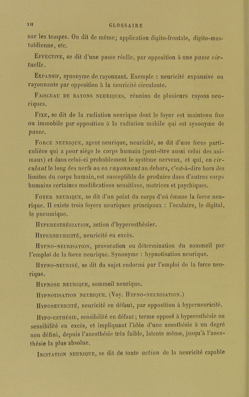 sur les tempes. On dit de môme; application digito-frontale, digilo-mas- toïdienne, etc. Effective, se dit d'une passe réelle, par opposition à une passe vir- tuelle. Expansif, synonyme de rayonnant. Exemple : neuricité expansive ou rayonnante par opposition à la neuricité circulante. Faisceau de rayons neuriques, réunion de plusieurs rayons neu- riques. Fixe, se dit de la radiation neurique dont le foyer est maintenu fixe ou immobile par opposition à la radiation mobile qui est synonyme de passe. Force neurique, agent neurique, neuricité, se dit d'une force parti- culière qui a pour siège le corps humain (peut-être aussi celui des ani- maux) et dans celui-ci probablement le système nerveux, et qui, en cir- culant le long des nerfs ou en rayonnant au dehors, c'est-à-dire hors des limites du corps humain, est susceptible de produire dans d'autres corps humains certaines modifications sensitives, motrices et psychiques. Foyer neurique, se dit d'un point du corps d'où émane la force neu- rique. Il existe trois foyers neuriques principaux : l'oculaire, le digital, le pneumique. Hyperesthésiation, action d'hyperesthésier. Hyperneuricité, neuricité en excès. Hypno-neurisation, provocation ou détermination du sommeil par l'emploi de la force neurique. Synonyme : hypnotisation neurique. Hypno-neurisé, se dit du sujet endormi par l'emploi de la force neu- rique. Hypnose neurique, sommeil neurique. Hypnotisation neurique. (Voy. Hypno-neurisation.) Hyponeuricité, neuricité en défaut, par opposition à hyperneuricité. Hypo-esthésie, sensibilité en défaut; terme opposé à hypereslhésie ou sensibilité en excès, et impliquant l'idée d'une anesthésie à un degré non défini, depuis l'anesthésie très faible, latente môme, jusqu'à l'anes- Ihésie la plus absolue. Incitation neurique, se dit de toute action de la neuricité capable